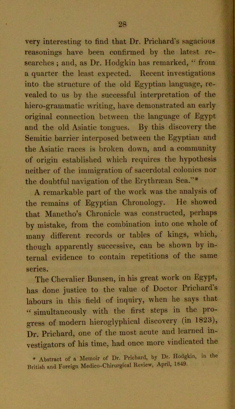 very interesting to find that Dr. Prichard’s sagacious reasonings have been confirmed by the latest re- searches ; and, as Dr. Hodgkin has remarked, from a quarter the least expected. Recent investigations into the structure of the old Egyptian language, re- vealed to us by the successful interpretation of the hiero-grammatic writing, have demonstrated an early original connection between the language of Egypt and the old Asiatic tongues. By this discovery the Semitic barrier interposed between the Egyptian and the Asiatic races is broken down, and a community of origin established which requires the hypothesis neither of the immigration of sacerdotal colonies nor the doubtful navigation of the Erythrcean Sea.”* A remarkable part of the work was the analysis of the remains of Egyptian Chronology. He showed that Manetho’s Chronicle was constructed, perhaps by mistake, from the combination into one whole of many different records or tables of kings, which, though apparently successive, can be shown by in- ternal evidence to contain repetitions of the same series. The Chevalier Bunsen, in his great work on Egypt, has done justice to the value of Doctor Prichard s labours in this field of inquiry, when he says that simultaneously with the first steps in the pro- gress of modern hieroglyphical discovery (in 1823), Dr. Prichard, one of the most acute and learned in- vestigators of his time, had once more vindicated the * Abstract of a Memoir of Dr. Prichard, by Dr. Hodgkin, m the British and Foreign Medico-Chirurgical Review, April, 1849.