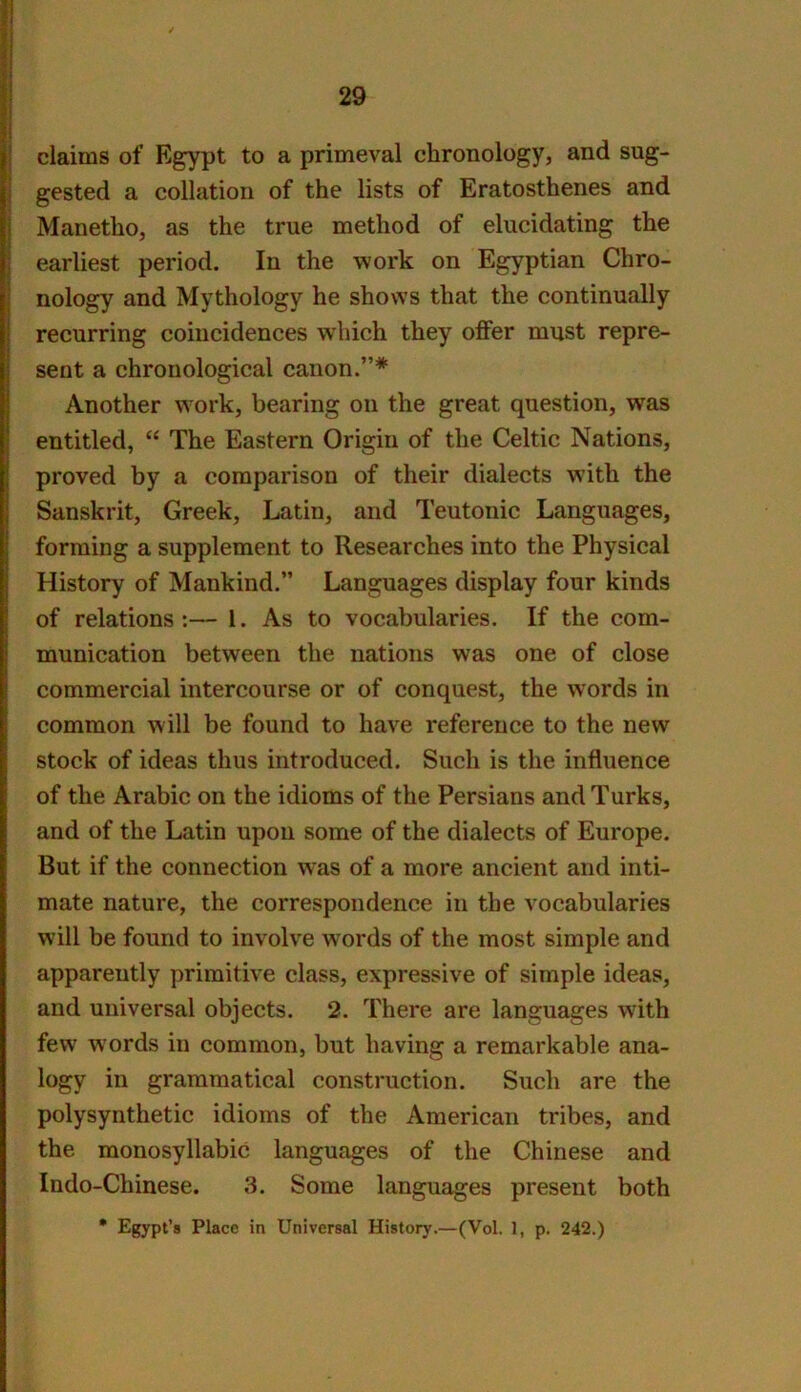 claims of E^pt to a primeval chronology, and sug- I gested a collation of the lists of Eratosthenes and Manetho, as the true method of elucidating the earliest period. In the work on Egyptian Chro- nology and Mythology he shows that the continually recurring coincidences which they offer must repre- sent a chronological canon.”* Another work, bearing on the great question, was entitled, “ The Eastern Origin of the Celtic Nations, proved by a comparison of their dialects vsith the Sanskrit, Greek, Latin, and Teutonic Languages, forming a supplement to Researches into the Physical History of Mankind.” Languages display four kinds of relations:— 1. As to vocabularies. If the com- munication between the nations was one of close commercial intercourse or of conquest, the words in common will be found to have reference to the new stock of ideas thus introduced. Such is the influence of the Arabic on the idioms of the Persians and Turks, and of the Latin upon some of the dialects of Europe. But if the connection was of a more ancient and inti- mate nature, the correspondence in the vocabularies will be found to involve w^ords of the most simple and apparently primitive class, expressive of simple ideas, and universal objects. 2. There are languages with few words in common, but having a remarkable ana- logy in grammatical construction. Such are the polysynthetic idioms of the American tribes, and the monosyllabic languages of the Chinese and Indo-Chinese. 3. Some languages present both * Egypt’s Place in Universal History.—(Vol. 1, p. 242.)