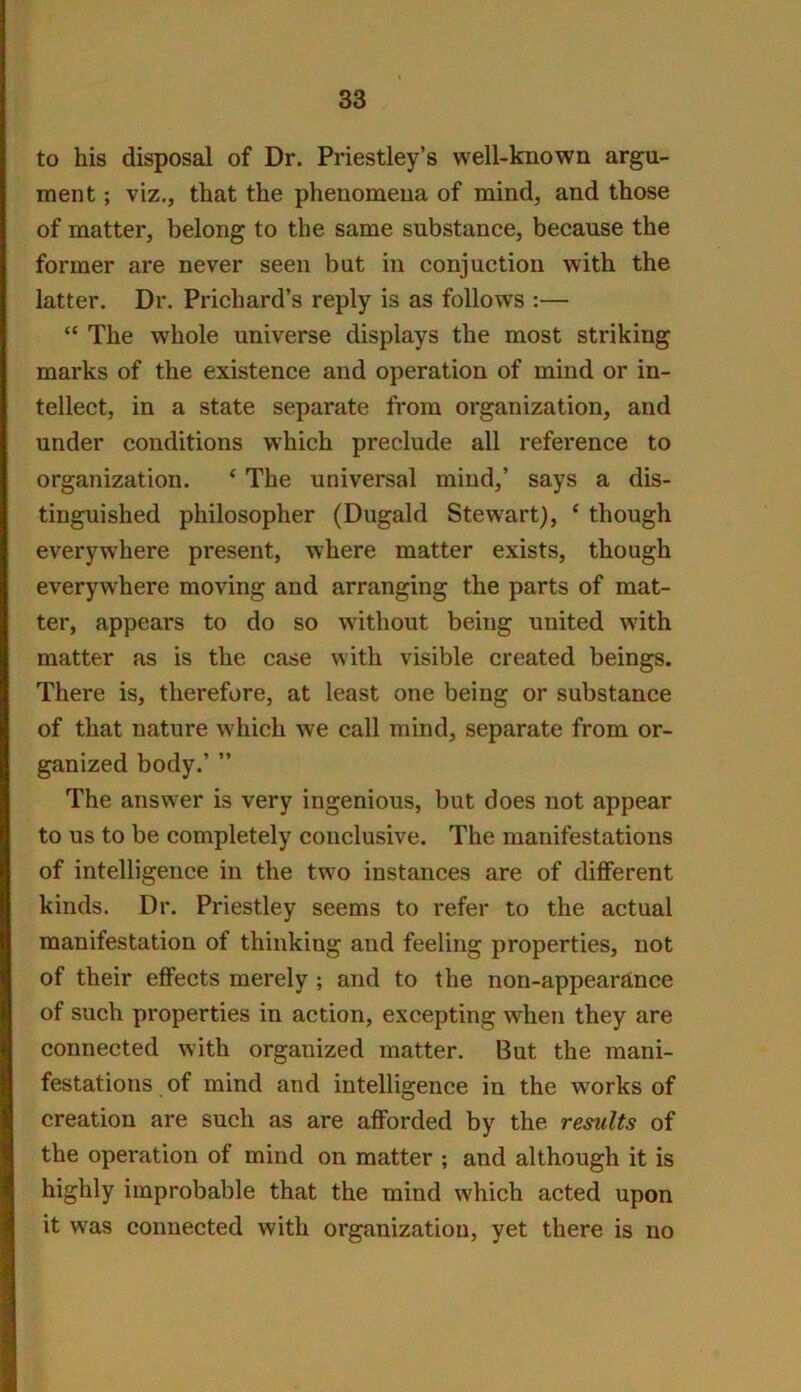 to his disposal of Dr. Priestley’s well-known argu- ment ; viz., that the phenomena of mind, and those of matter, belong to the same substance, because the former are never seen but in conjuction with the latter. Dr. Prichard’s reply is as follows :— “ The whole universe displays the most striking marks of the existence and operation of mind or in- tellect, in a state separate from organization, and under conditions which preclude all reference to organization. ‘ The universal mind,’ says a dis- tinguished philosopher (Dugald Stewart), ‘ though everywhere present, where matter exists, though everywhere moving and arranging the parts of mat- ter, appears to do so without being united with matter as is the case with visible created beings. There is, therefore, at least one being or substance of that nature which we call mind, separate from or- ganized body.’ ” The answer is very ingenious, but does not appear to us to be completely conclusive. The manifestations of intelligence in the two instances are of different kinds. Dr. Priestley seems to refer to the actual manifestation of thinking and feeling properties, not of their effects merely ; and to the non-appearance of such properties in action, excepting when they are connected with organized matter. But the mani- festations of mind and intelligence in the w'orks of creation are such as are afforded by the results of the operation of mind on matter ; and although it is highly improbable that the mind which acted upon it was connected with organization, yet there is no