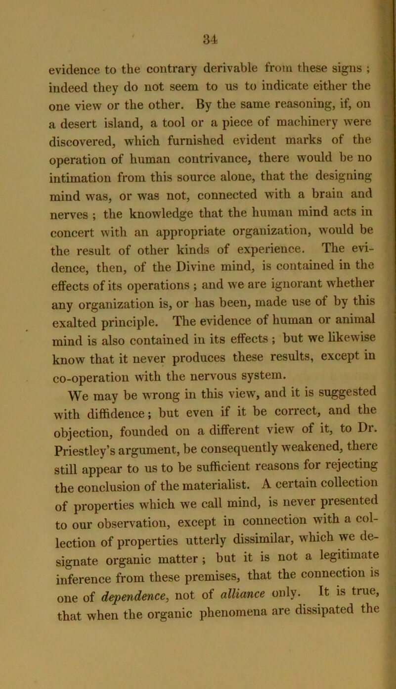 evidence to the contrary derivable from these signs ; J indeed they do not seem to us to indicate either the ’ one view or the other. By the same reasoning, if, on ^ a desert island, a tool or a piece of machinery were - discovered, which furnished evident marks of the operation of human contrivance, there would be no intimation from this source alone, that the designing mind was, or was not, connected with a brain and nerves ; the knowledge that the human mind acts in concert with an appropriate organization, would be the result of other kinds of experience. The evi- dence, then, of the Divine mind, is contained in the effects of its operations ; and we are ignorant whether any organization is, or has been, made use of by this exalted principle. The evidence of human or animal mind is also contained in its effects ; but we likewise know that it never produces these results, except in co-operation with the nervous system. | We may be wrong in this view, and it is suggested with diffidence; but even if it be correct, and the objection, founded on a different view of it, to Dr. ; Priestley’s argument, be consequently weakened, there still appear to us to be sufficient reasons for rejecting the conclusion of the materialist. A certain collection of properties which we call mind, is never presented to our observation, except in connection with a col- lection of properties utterly dissimilar, which we de- signate organic matter ; bat it is not a legitimate inference from these premises, that the connection is one of dependence, not of alliance only. It is true, that when the organic phenomena are dissipated the