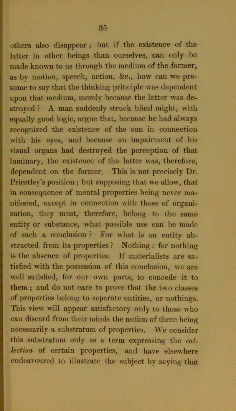 others also disappear ; but if the existence of the latter in other beings than ourselves, can only be made known to us through the medium of the former, as by motion, speech, action, &c., how can we pre- sume to say that the thinking principle was dependent upon that medium, merely because the latter was de- stroyed ? A man suddenly struck blind might, with equally good logic, argue that, because he had always recognized the existence of the sun in connection with his eyes, and because an impairment of his visual organs had destroyed the perception of that luminary, the existence of the latter was, therefore, dependent on the former. This is not precisely Dr. Priestley's position ; but supposing that we allow, that in consequence of mental properties being never ma- nifested, except in connection with those of organi- zation, they must, therefore, belong to the same entity or substance, what possible use can be made of such a conclusion ? For what is an entity ab- stracted from its properties ? Nothing: for nothing is the absence of properties. If materialists are sa- tisfied with the possession of this conclusion, we are well satisfied, for our own parts, to concede it to them ; and do not care to prove that the two classes of properties belong to separate entities, or nothings. This view will appear satisfactory only to those who can discard from their minds the notion of there being necessarily a substratum of properties. We consider this substratum only as a term expressing the col- lection of certain properties, and have elsewhere endeavoured to illustrate the subject by saying that