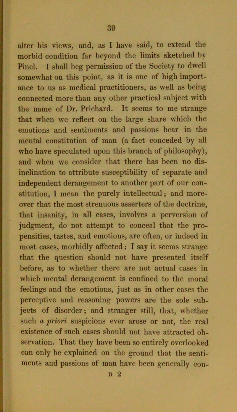 alter his views, and, as I have said, to extend the morbid condition far beyond the limits sketched by Pinel. I shall beg permission of the Society to dwell somewhat on this point, as it is one of high import- ance to us as medical practitioners, as well as being connected more than any other practical subject with the name of Dr. Prichard. It seems to me strange that when we reflect on the large share which the emotions and sentiments and passions bear in the mental constitution of man (a fact conceded by all who have speculated upon this branch of philosophy), and when we consider that there has been no dis- inclination to attribute susceptibility of separate and independent derangement to another part of our con- stitution, I mean the purely intellectual; and more- over that the most strenuous asserters of the doctrine, that insanity, in all cases, involves a perversion of judgment, do not attempt to conceal that the pro- pensities, tastes, and emotions, are often, or indeed in most cases, morbidly affected; I say it seems strange that the question should not have presented itself before, as to whether there are not actual cases in which mental derangement is confined to the moral feelings and the emotions, just as in other cases the perceptive and reasoning powers are the sole sub- jects of disorder; and stranger still, that, whether such a priori suspicions ever arose or not, the real existence of such cases should not have attracted ob- servation. That they have been so entirely overlooked can only be explained on the ground that the senti- ments and passions of man have been generally con- D 2