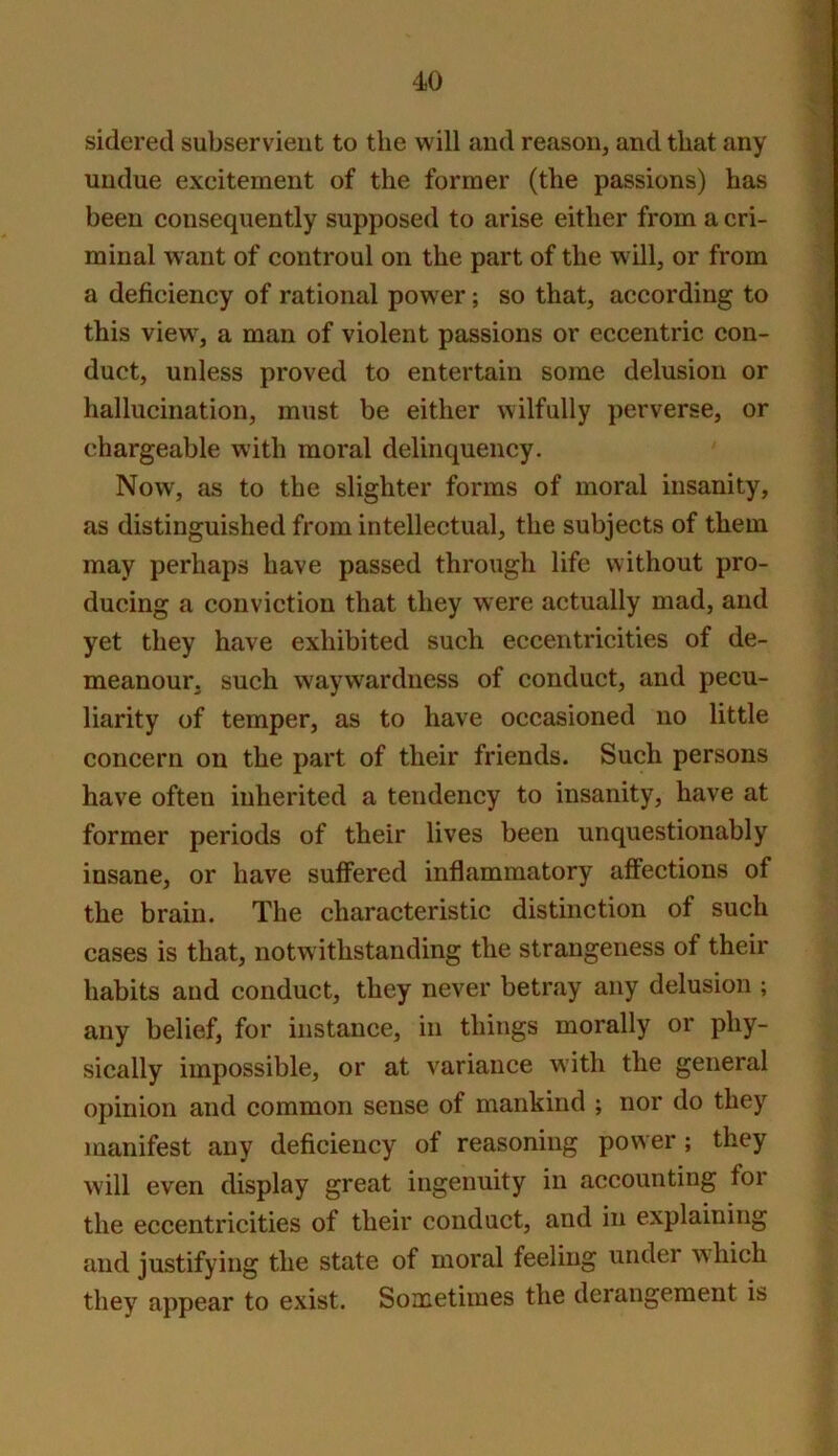 sideretl subservient to the will and reason, and that any undue excitement of the former (the passions) has been consequently supposed to arise either from a cri- minal want of controul on the part of the will, or from a deficiency of rational power; so that, according to this view, a man of violent passions or eccentric con- duct, unless proved to entertain some delusion or hallucination, must be either wilfully perverse, or chargeable with moral delinquency. Now, as to the slighter forms of moral insanity, as distinguished from intellectual, the subjects of them may perhaps have passed through life without pro- ducing a conviction that they were actually mad, and yet they have exhibited such eccentricities of de- meanour, such waywardness of conduct, and pecu- liarity of temper, as to have occasioned no little concern on the part of their friends. Such persons have often inherited a tendency to insanity, have at former periods of their lives been unquestionably insane, or have suffered inflammatory affections of the brain. The characteristic distinction of such cases is that, notwithstanding the strangeness of their habits and conduct, they never betray any delusion ; any belief, for instance, in things morally or phy- sically impossible, or at variance with the general opinion and common sense of mankind ; nor do they manifest any deficiency of reasoning power ; they will even display great ingenuity in accounting for the eccentricities of their conduct, and in explaining and justifying the state of moral feeling under which they appear to exist. Sometimes the derangement is