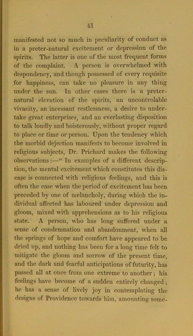11 manifested not so much in peculiarity of conduct as in a preter-natural excitement or depression of the spirits. The latter is one of the most frequent forms of the complaint. A person is overwhelmed with despondency, and though possessed of every requisite for happiness, can take no pleasure in any thing under the sun. In other cases there is a preter- natural elevation of the spirits, an uncontrolable vivacity, an incessant restlessness, a desire to under- take great enterprises, and an everlasting disposition to talk loudly and boisterously, without proper regard to place or time or person. Upon the tendency which the morbid dejection manifests to become involved in religious subjects. Dr. Prichard makes the following observations:—“ In examples of a different descrip- tion, the mental excitement which constitutes this dis- ease is connected with religious feelings, and this is often the case when the period of excitement has been preceded by one of melancholy, during which the in- dividual affected has laboured under depression and gloom, mixed with apprehensions as to his religious state. A person, who has long suffered under a sense of condemnation and abandonment, when all the springs of hope and comfort have appeared to be dried up, and nothing has been for a long time felt to mitigate the gloom and sorrow of the present time, and the dark and fearful anticipations of futurity, has passed all at once from one extreme to another; his feelings have become of a sudden entirely changed; he has a sense of lively joy in contemplating the designs of Providence towards him, amounting some-