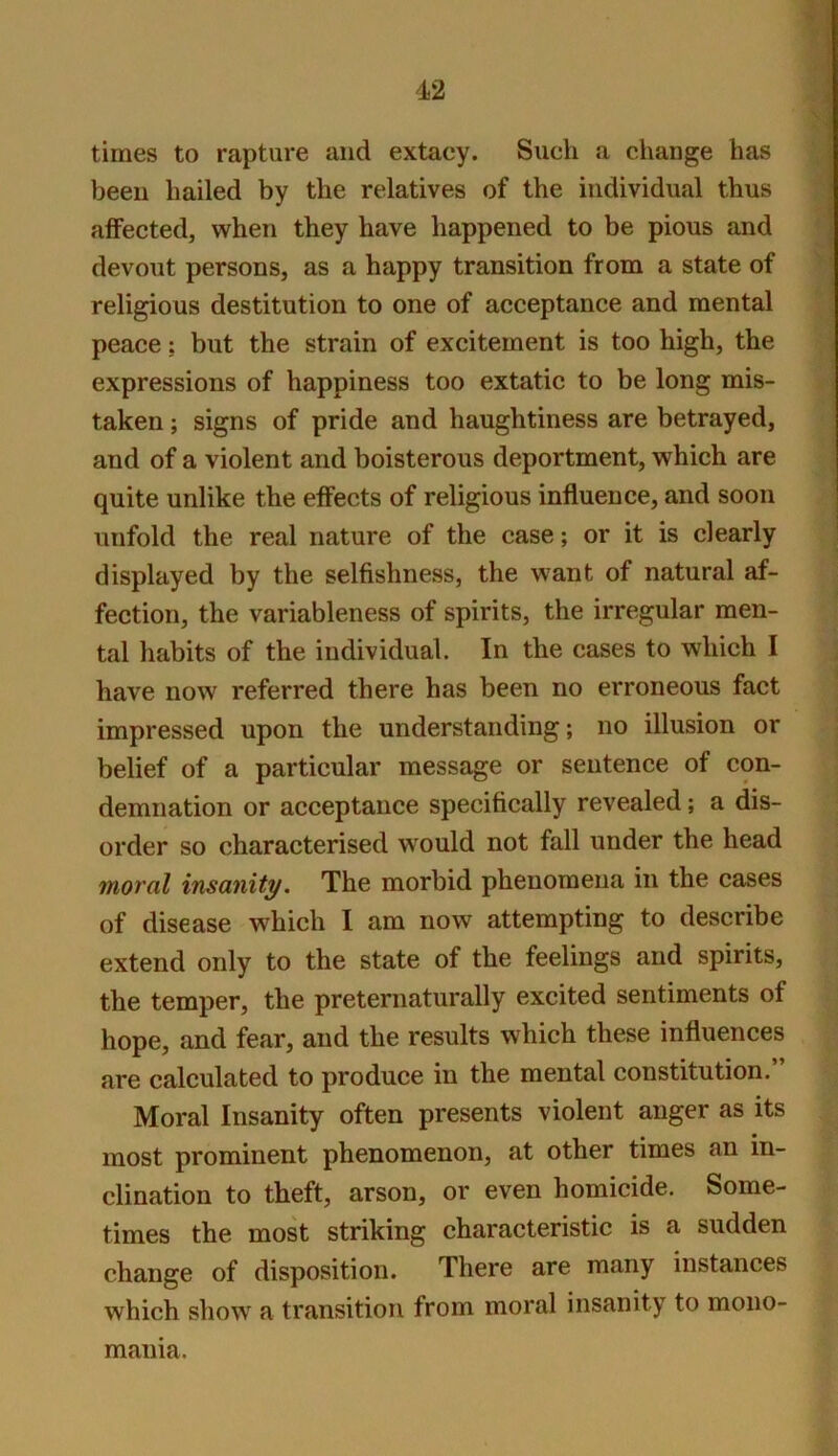 times to rapture and extacy. Such a change has been hailed by the relatives of the individual thus affected, when they have happened to be pious and devout persons, as a happy transition from a state of religious destitution to one of acceptance and mental peace: but the strain of excitement is too high, the expressions of happiness too extatic to be long mis- taken ; signs of pride and haughtiness are betrayed, and of a violent and boisterous deportment, which are quite unlike the effects of religious influence, and soon unfold the real nature of the case; or it is clearly displayed by the selfishness, the want of natural af- fection, the variableness of spirits, the irregular men- tal habits of the individual. In the cases to which I have now referred there has been no erroneous fact impressed upon the understanding; no illusion or belief of a particular message or sentence of con- demnation or acceptance specifically revealed; a dis- order so characterised would not fall under the head moral insanity. The morbid phenomena in the cases of disease which I am now attempting to describe extend only to the state of the feelings and spirits, the temper, the preternaturally excited sentiments of hope, and fear, and the results which these influences are calculated to produce in the mental constitution. Moral Insanity often presents violent anger as its most prominent phenomenon, at other times an in- clination to theft, arson, or even homicide. Some- times the most striking characteristic is a sudden change of disposition. There are many instances which show a transition from moral insanity to mono- mania.
