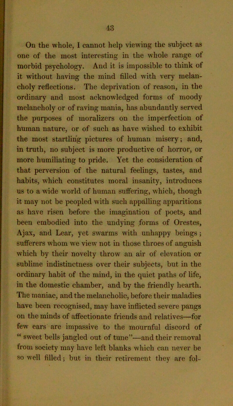 On the whole, I cannot help viewing the subject as one of the most interesting in the whole range of morbid psychology. And it is impossible to think of it without having the mind filled with very melan- choly reflections. The deprivation of reason, in the ordinary and most acknowledged forms of moody melancholy or of raving mania, has abundantly served the purposes of moralizers on the imperfection of human nature, or of such as have wished to exhibit the most startling pictures of human misery; and, in truth, no subject is more productive of horror, or more humiliating to pride. Yet the consideration of that perversion of the natural feelings, tastes, and habits, which constitutes moral insanity, introduces us to a wide world of human suflering, which, though it may not be peopled with such appalling apparitions as have risen before the imagination of poets, and been embodied into the undying forms of Orestes, Ajax, and Lear, yet swarms with unhappy beings ; sufferers whom we view not in those throes of anguish which by their novelty throw an air of elevation or sublime indistinctness over their subjects, but in the ordinary habit of the mind, in the quiet paths of life, in the domestic chamber, and by the friendly hearth. The maniac, and the melancholic, before their maladies have been recognised, may have inflicted severe pangs on the minds of affectionate friends and relatives—for few ears are impassive to the mournful discord of sweet bells jangled out of tune”—and their removal from society may have left blanks which can never be so well filled; but in their retirement they are fol-