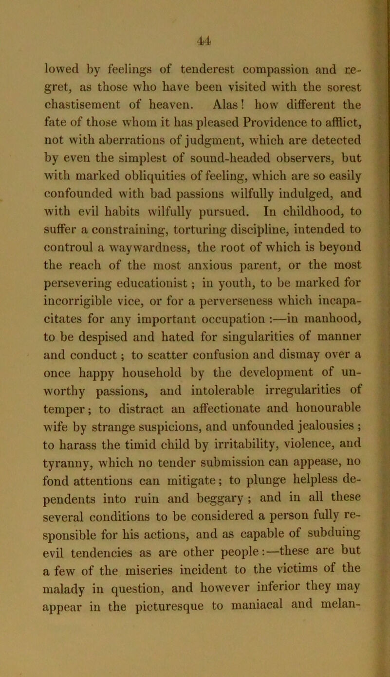 lowed by feelings of tenderest compassion and ce- gret, as those who have been visited with the sorest chastisement of heaven. Alas! how different the fate of those whom it has pleased Providence to afflict, not with aberrations of judgment, which are detected by even the simplest of sound-headed observers, but with marked obliquities of feeling, which are so easily confounded with bad passions wilfully indulged, and with evil habits wilfully pursued. In childhood, to suffer a constraining, torturing discipline, intended to controul a waywardness, the root of which is beyond the reach of the most anxious parent, or the most persevering educationist; in youth, to be marked for incorrigible vice, or for a perverseness which incapa- citates for any important occupation :—in manhood, to be despised and hated for singularities of manner and conduct; to scatter confusion and dismay over a once happy household by the development of un- worthy passions, and intolerable irregularities of temper; to distract an affectionate and honourable wife by strange suspicions, and unfounded jealousies ; to harass the timid child by irritability, violence, and tyranny, which no tender submission can appease, no fond attentions can mitigate; to plunge helpless de- pendents into ruin and beggary ; and in all these several conditions to be considered a person fully re- sponsible for his actions, and as capable of subduing evil tendencies as are other people:—these are but a few of the miseries incident to the victims of the malady in question, and however inferior they may appear in the picturesque to maniacal and melan-
