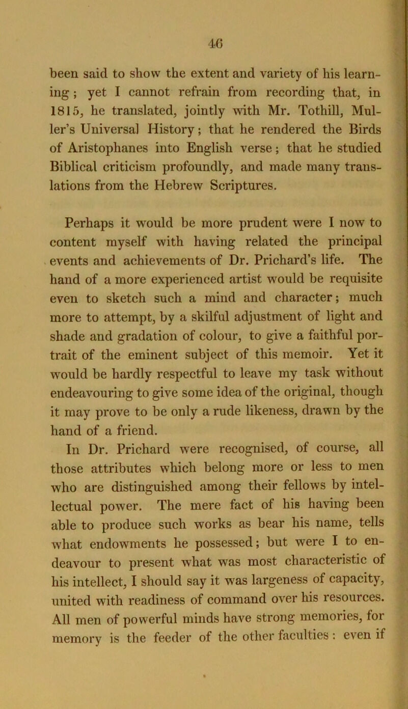 been said to show the extent and variety of his learn- ing ; yet I cannot refrain from recording that, in 1815, he translated, jointly with Mr. Tothill, Mul- ler’s Universal History; that he rendered the Birds of Aristophanes into English verse; that he studied Biblical criticism profoundly, and made many trans- lations from the Hebrew Scriptures. Perhaps it would be more prudent were I now to content myself with having related the principal . events and achievements of Dr. Prichard’s life. The hand of a more experienced artist would be requisite even to sketch such a mind and character; much more to attempt, by a skilful adjustment of light and shade and gradation of colour, to give a faithful por- trait of the eminent subject of this memoir. Yet it would be hardly respectful to leave my task without endeavouring to give some idea of the original, though it may prove to be only a rude likeness, drawn by the hand of a friend. In Dr. Prichard were recognised, of course, all those attributes which belong more or less to men who are distinguished among their fellows by intel- lectual power. The mere fact of his having been able to produce such works as bear his name, tells what endowments he possessed; but were I to en- deavour to present what was most characteristic of his intellect, I should say it was largeness of capacity, united with readiness of command over his resources. All men of powerful minds have strong memories, for memory is the feeder of the other faculties: even if