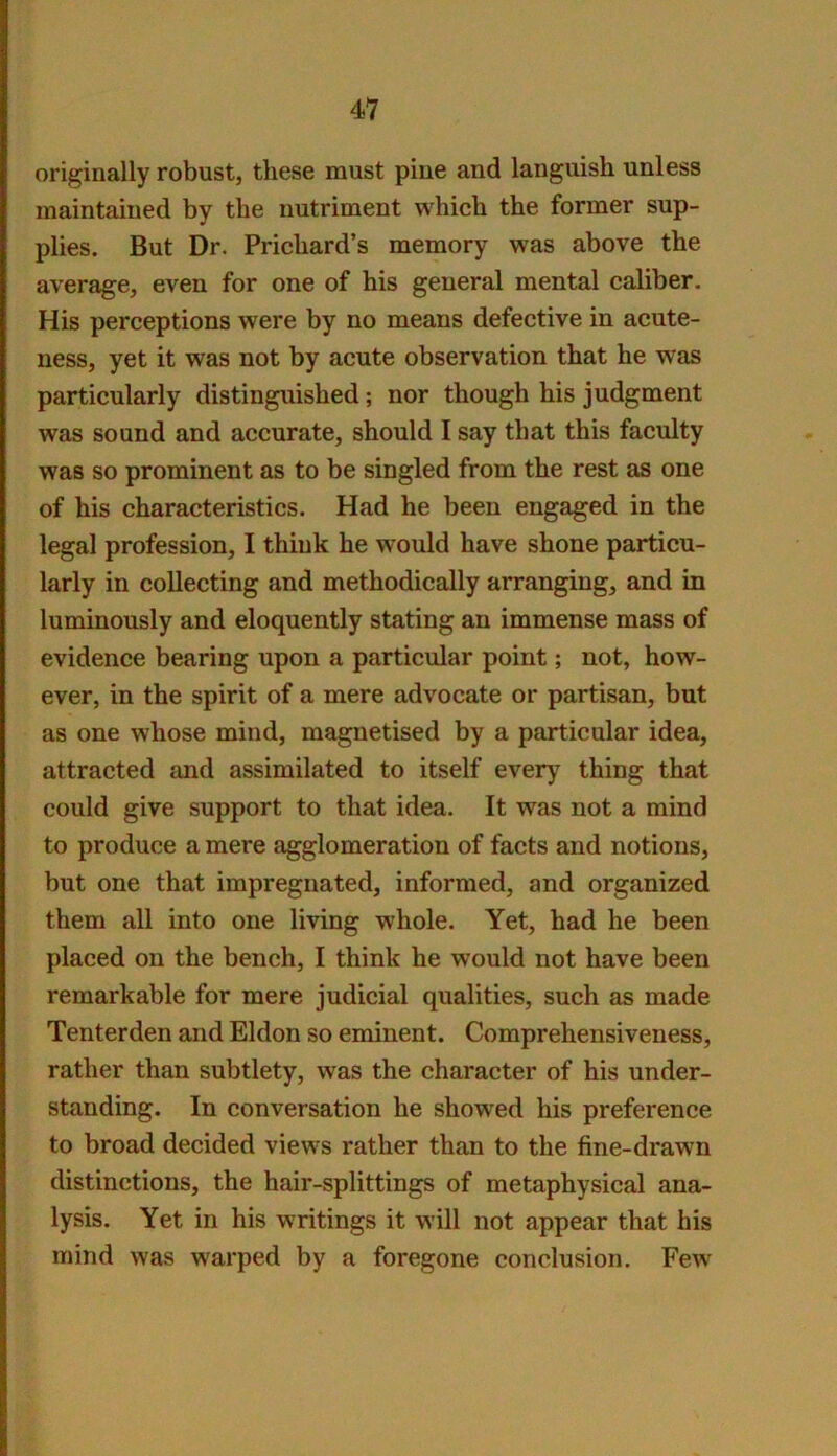 originally robust, these must pine and languish unless maintained by the nutriment which the former sup- plies. But Dr. Prichard’s memory was above the average, even for one of his general mental caliber. His perceptions were by no means defective in acute- ness, yet it was not by acute observation that he was particularly distinguished; nor though his judgment was sound and accurate, should I say that this faculty was so prominent as to be singled from the rest as one of his characteristics. Had he been engaged in the legal profession, I think he would have shone particu- larly in collecting and methodically arranging, and in luminously and eloquently stating an immense mass of evidence bearing upon a particular point; not, how- ever, in the spirit of a mere advocate or partisan, but as one whose mind, magnetised by a particular idea, attracted and assimilated to itself every thing that could give support to that idea. It was not a mind to produce a mere agglomeration of facts and notions, but one that impregnated, informed, and organized them all into one living whole. Yet, had he been placed on the bench, I think he would not have been remarkable for mere judicial qualities, such as made Tenterden and Eldon so eminent. Comprehensiveness, rather than subtlety, was the character of his under- standing. In conversation he showed his preference to broad decided views rather than to the fine-drawn distinctions, the hair-splittings of metaphysical ana- lysis. Yet in his writings it will not appear that his mind was warped by a foregone conclusion. Few