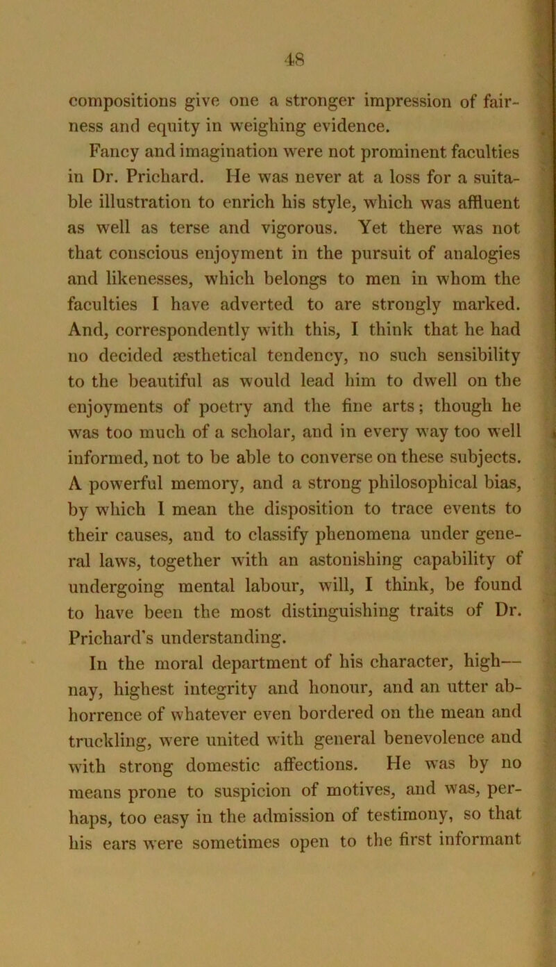 compositions give one a stronger impression of fair- ness and equity in weighing evidence. Fancy and imagination were not prominent faculties in Dr. Prichard. He was never at a loss for a suita- ble illustration to enrich his style, which was affluent as well as terse and vigorous. Yet there was not that conscious enjoyment in the pursuit of analogies and likenesses, which belongs to men in whom the faculties I have adverted to are strongly marked. And, correspondently with this, I think that he had no decided msthetical tendency, no such sensibility to the beautiful as would lead him to dwell on the enjoyments of poetry and the fine arts; though he was too much of a scholar, and in every way too well informed, not to be able to converse on these subjects. A powerful memory, and a strong philosophical bias, by which 1 mean the disposition to trace events to their causes, and to classify phenomena under gene- ral laws, together with an astonishing capability of undergoing mental labour, will, I think, be found to have been the most distinguishing traits of Dr. Prichard's understanding. In the moral department of his character, high— nay, highest integrity and honour, and an utter ab- horrence of whatever even bordered on the mean and truckling, were united with general benevolence and with strong domestic affections. He was by no means prone to suspicion of motives, and was, per- haps, too easy in the admission of testimony, so that his ears were sometimes open to the first informant