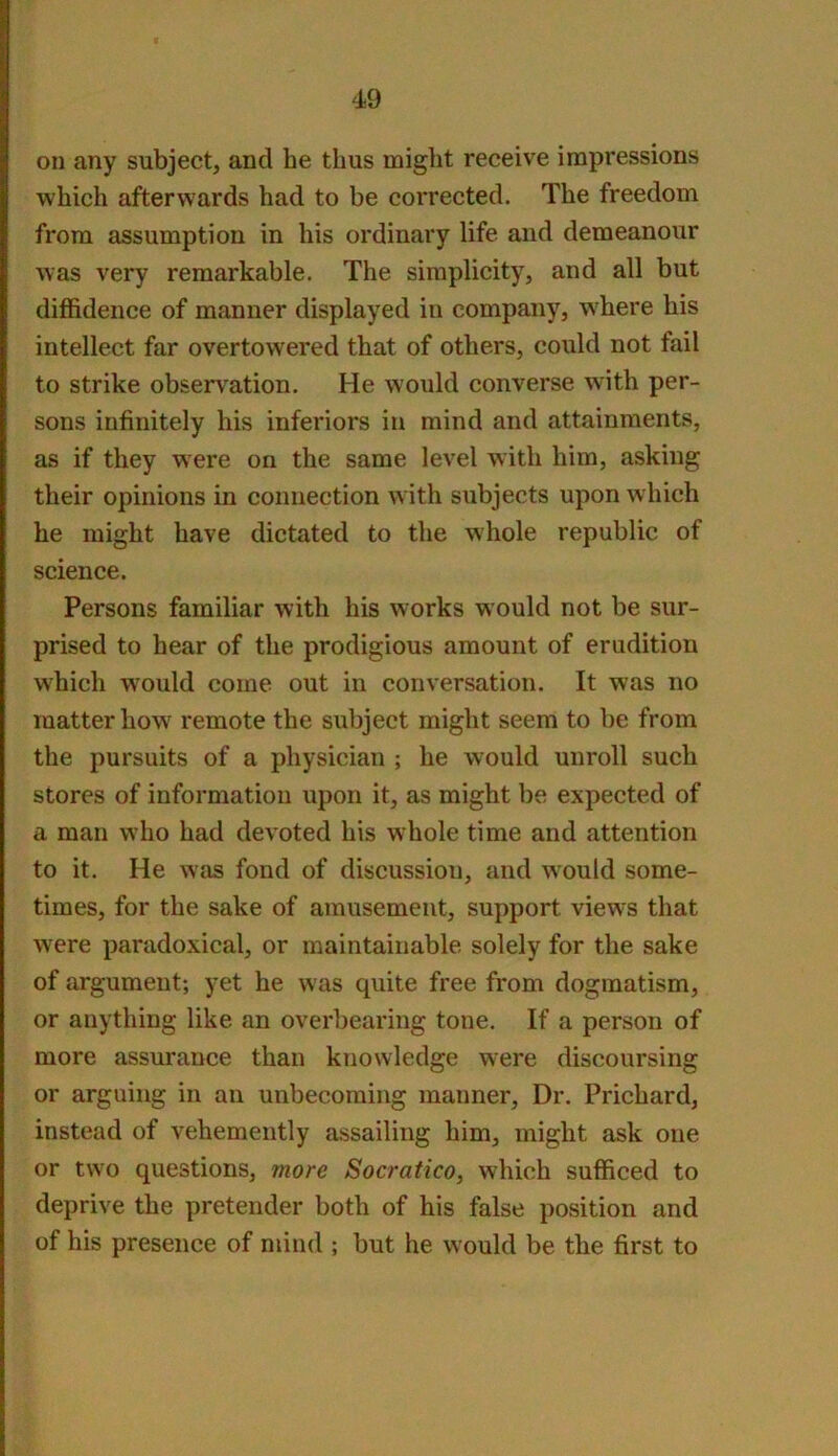 on any subject, and he thus might receive impressions which afterwards had to be corrected. The freedom from assumption in his ordinary life and demeanour was very remarkable. The simplicity, and all but diffidence of manner displayed in company, where his intellect far overtowered that of others, could not fail to strike observation. He would converse with per- sons infinitely his inferiors in mind and attainments, as if they were on the same level with him, asking their opinions in connection w ith subjects upon which he might have dictated to the whole republic of science. Persons familiar with his works would not be sur- prised to hear of the prodigious amount of erudition which w'ould come out in conversation. It was no matter how^ remote the subject might seem to be from the pursuits of a physician ; he would unroll such stores of information upon it, as might be expected of a man who had devoted his whole time and attention to it. He was fond of discussion, and would some- times, for the sake of amusement, support view^s that were paradoxical, or maintainable solely for the sake of argument; yet he was quite free from dogmatism, or anything like an overbearing tone. If a person of more assurance than knowledge were discoursing or arguing in an unbecoming manner. Dr. Prichard, instead of vehemently assailing him, might ask one or two questions, more Socratico, which sufficed to deprive the pretender both of his false position and of his presence of mind ; but he would be the first to