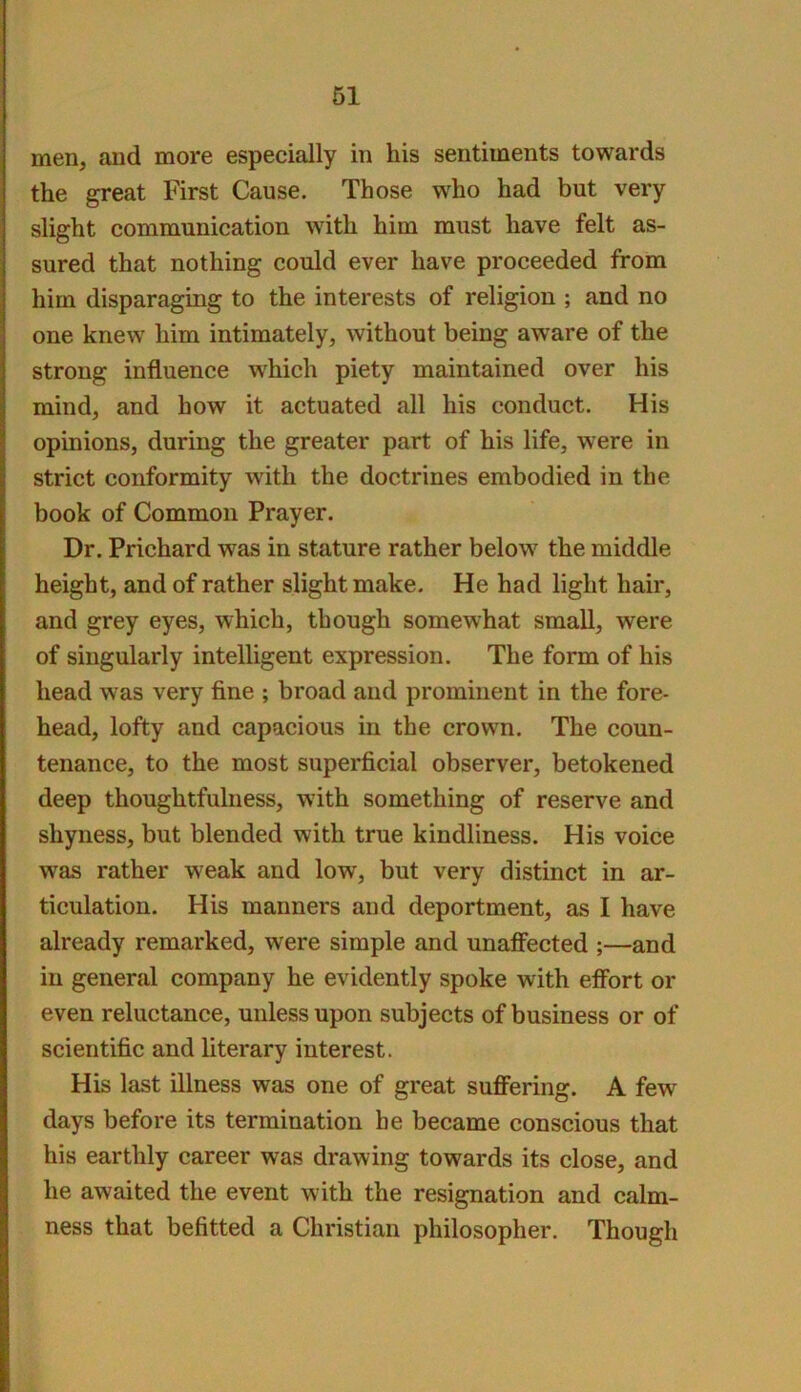 men, and more especially in his sentiments towards the great First Cause. Those who had but very slight communication with him must have felt as- sured that nothing could ever have proceeded from him disparaging to the interests of religion ; and no one knew him intimately, without being aware of the strong influence w'hich piety maintained over his mind, and how it actuated all his conduct. His opinions, during the greater part of his life, were in strict conformity with the doctrines embodied in the book of Common Prayer. Dr. Prichard was in stature rather below the middle height, and of rather slight make. He had light hair, and grey eyes, which, though somewhat small, were of singularly intelligent expression. The form of his head was very fine ; broad and prominent in the fore- head, lofty and capacious in the crown. The coun- tenance, to the most superficial observer, betokened deep thoughtfulness, with something of reserve and shyness, but blended with true kindliness. His voice was rather weak and low, but very distinct in ar- ticulation. His manners and deportment, as I have already remarked, were simple and unaflected ;—and in general company he evidently spoke with efibrt or even reluctance, unless upon subjects of business or of scientific and literary interest. His last illness was one of great suffering. A few days before its termination be became conscious that his earthly career was drawing towards its close, and he awaited the event with the resignation and calm- ness that befitted a Christian philosopher. Though