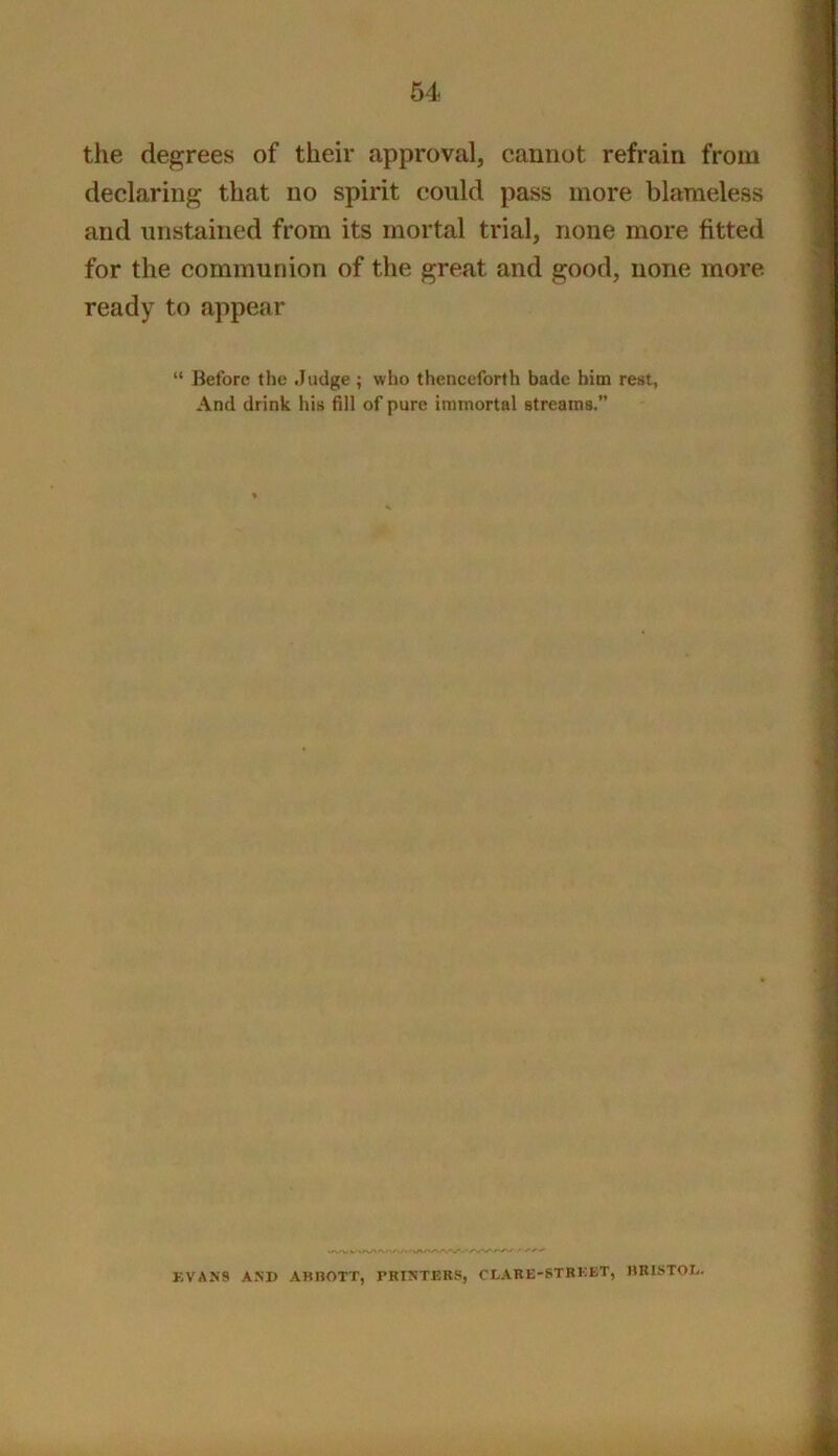 64 the degrees of their approval, cannot refrain from declaring that no spirit could pass more blameless and unstained from its mortal trial, none more fitted for the communion of the great and good, none more ready to appear “ Before the Judge; who thenceforth bade him rest, And drink his fill of pure immortal streams. EVANS AND AHHOTT, TRINTERS, CLARE-STRKET, imiSTOD.