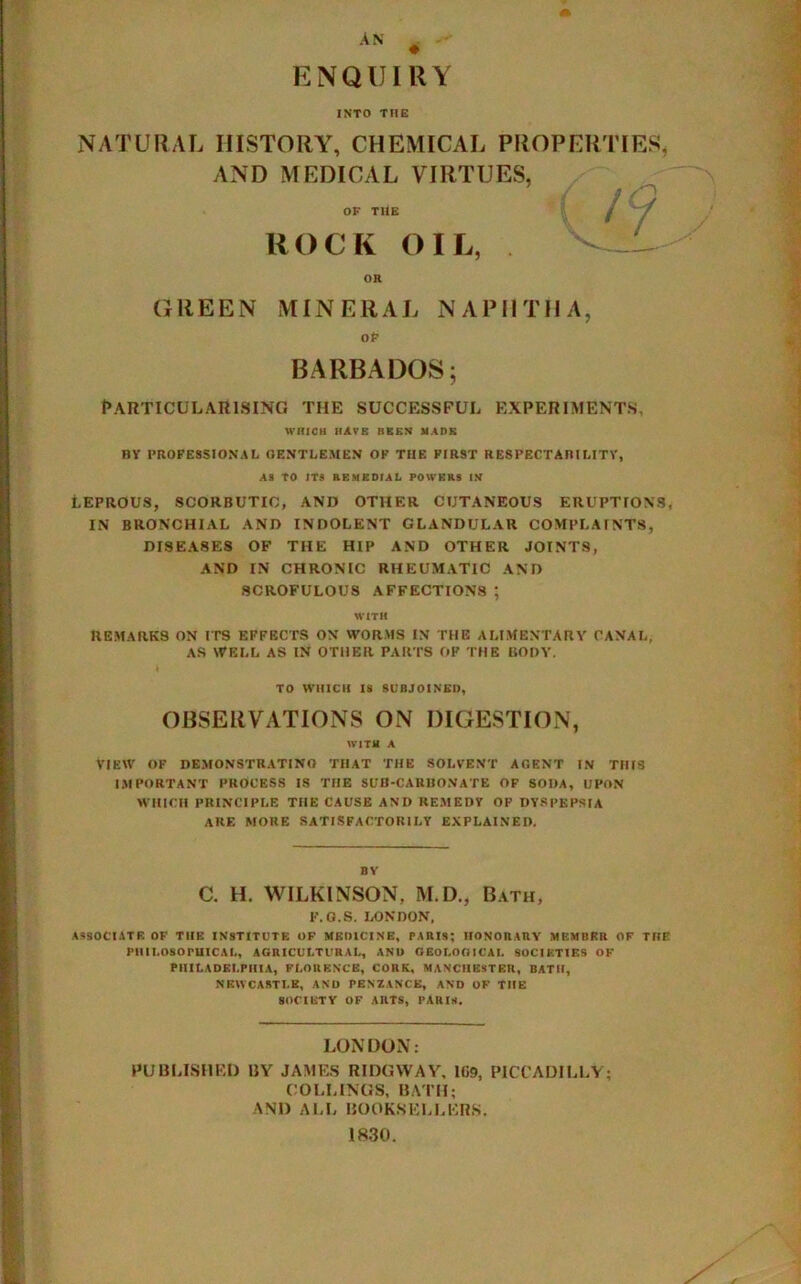 AN ENQUIRY INTO THE NATURAL HISTORY, CHEMICAL PROPERTIES, AND MEDICAL VIRTUES, OF THE HOCK OIL, OR GREEN MINERAL NAPHTHA, OP BARBADOS; Particularising the successful experiments, WHICH HAVE BEEN MADE BY PROFESSIONAL GENTLEMEN OF THE FIRST RESPECTABILITY, AS tO ITS REMEDIAL POWERS IN LEPROUS, SCORBUTIC, AND OTHER CUTANEOUS ERUPTIONS IN BRONCHIAL AND INDOLENT GLANDULAR COMPLAINTS, DISEA8ES OF THE HIP AND OTHER JOINTS, AND IN CHRONIC RHEUMATIC AND SCROFULOUS AFFECTIONS; WITH REMARKS ON ITS EFFECTS ON WORMS IN THE ALIMENTARY CANAL, AS WELL AS IN OTHER PARTS OK THE BODY. i TO WHICH IS SUBJOINED, OBSERVATIONS ON DIGESTION, WITH A View of demonstrating that the solvent agent in this IMPORTANT PROCESS IS THE SUB-CARBONATE OF SODA, UPON WHICH PRINCIPLE THE CAUSE AND REMEDY OP DYSPEPSIA ARE MORE SATISFACTORILY EXPLAINED. BY C. H. WILKINSON, M.D., Bath, F.G.S. LONDON, ASSOCIATE OF THE INSTITUTE OF MEDICINE, PARIS; HONORARY MEMBER OF THE PHILOSOPHICAL, AGRICULTURAL, AND GEOLOGICAL SOCIETIES OF PHILADELPHIA, FLORENCE, CORK, MANCHESTER, BATH, NEWCASTLE, AND PENZANCE, AND OF THE SOCIETY OF ARTS, PARIS. LONDON; PUBLISHED BY JAMES R IDG WAY, 1G9, PICCADILLY; COLUNGS, BATH; AND ALL BOOKSELLERS. 1830.