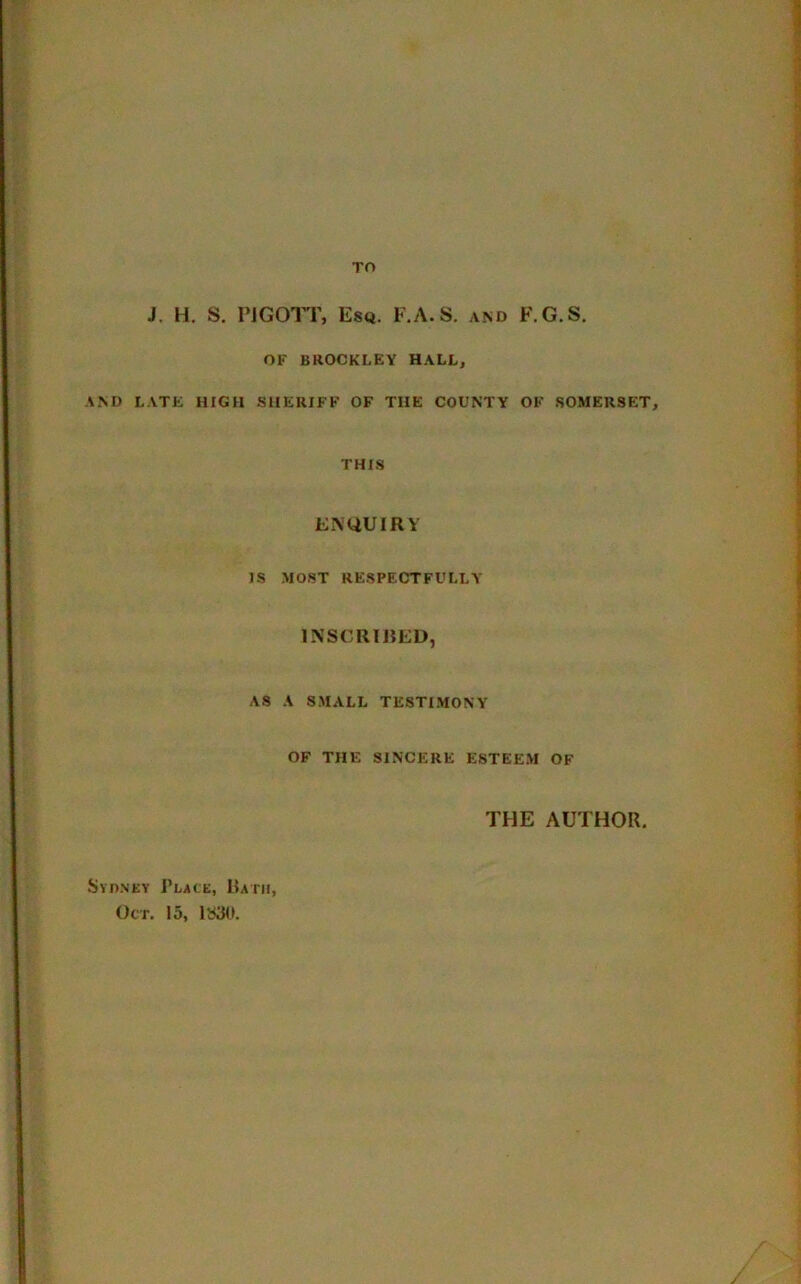 TO J. H. S. PJGOTT, Esq. F.A.S. and F.G.S. OF BROCKLEY HALL, AND LATE HIGH SHERIFF OF THE COUNTY OF SOMERSET, THIS ENQUIRY IS .MOST RESPECTFULLY INSCRIBED, AS A SMALL TESTIMONY OF THE SINCERE ESTEEM OF THE AUTHOR. Sydney Place, Rath, Oct. 15, 1S30.