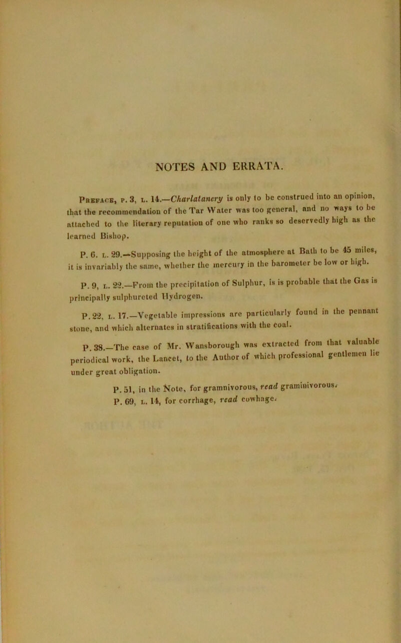 NOTES AND ERRATA. Preface, p. 3, l. 14.—Charlatanery is only to be construed into an opinion, that the recommendation of the Tar Water was too general, and no ways to be attached to the literary reputation of one who ranks so deservedly high as the learned Bishop. P. 6. L. 29.—Supposing the height of the atmosphere at Bath to be 45 miles, it is invariably the same, whether the mercury in the barometer be low or high. P. 9, i.. 22. From the precipitation of Sulphur, is is probable that the Gas is principally sulphureted Hydrogen. P.22, l. 17.—Vegetable impressions are particularly found in the pennant stone, and which alternates in stratifications with the coal. P 38, The case of Mr. Wansborough was extracted from that valuable periodical work, the Lancet, to the Author of which professional gentlemen lie under great obligation. P. 51, in the Note, for gramnivorous, read graminivorous* P. 69, l. 14, for corrhage, read cowhage*