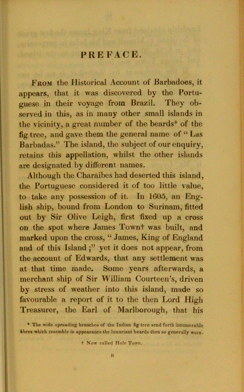 PRE FACE. From the Historical Account of Barbadoes, it appears, that it was discovered by the Portu- guese in their voyage from Brazil. They ob- served in this, as in many other small islands in the vicinity, a great number of the beards* of the fig tree, and gave them the general name of “ Las Barbadas.” The island, the subject of our enquiry, retains this appellation, whilst the other islands are designated by different names. Although the Charaibes had deserted this island, the Portuguese considered it of too little value, to take any possession of it. In 1605, an Eng- lish ship, bound from London to Surinam, fitted out by Sir Olive Leigh, first fixed up a cross on the spot where James Townt was built, and marked upon the cross, “ James, King of England and of this Island yet it does not appear, from the account of Edwards, that any settlement was at that time made. Some years afterwards, a merchant ship of Sir William Courteen’s, driven by stress of weather into this island, made so favourable a report of it to the then Lord High Treasurer, the Earl of Marlborough, that his * The wide spreading branches of the Indian fig tree send forth innumerable fibres which resemble in appearance the luxuriant beards then so generally worn. t Now called Hole Town. B