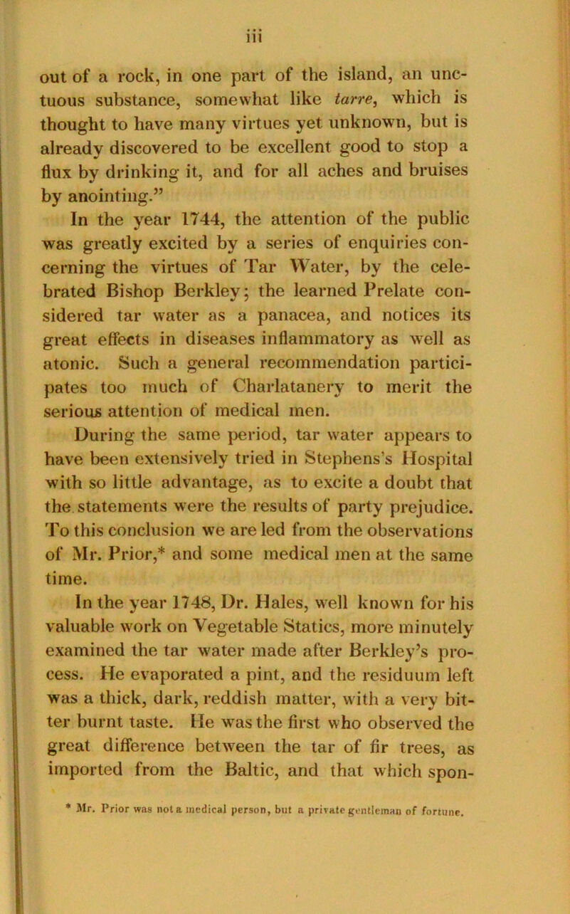 out of a rock, in one part of the island, an unc- tuous substance, somewhat like tarre, which is thought to have many virtues yet unknown, but is already discovered to be excellent good to stop a flux by drinking it, and for all aches and bruises by anointing.” In the year 1744, the attention of the public was greatly excited by a series of enquiries con- cerning the virtues of Tar Water, by the cele- brated Bishop Berkley; the learned Prelate con- sidered tar water as a panacea, and notices its great effects in diseases inflammatory as well as atonic. Such a general recommendation partici- pates too much of Charlatanery to merit the serious attention of medical men. During the same period, tar water appears to have been extensively tried in Stephens’s Hospital with so little advantage, as to excite a doubt that the statements were the results of party prejudice. To this conclusion we are led from the observations of Mr. Prior,* and some medical men at the same time. In the year 1748, Dr. Hales, well known for his valuable work on Vegetable Statics, more minutely examined the tar water made after Berkley’s pro- cess. He evaporated a pint, and the residuum left was a thick, dark, reddish matter, with a very bit- ter burnt taste. He was the first who observed the great difference between the tar of fir trees, as imported from the Baltic, and that which spon- * Mr. Prior was not a medical person, but a private gentleman of fortune.