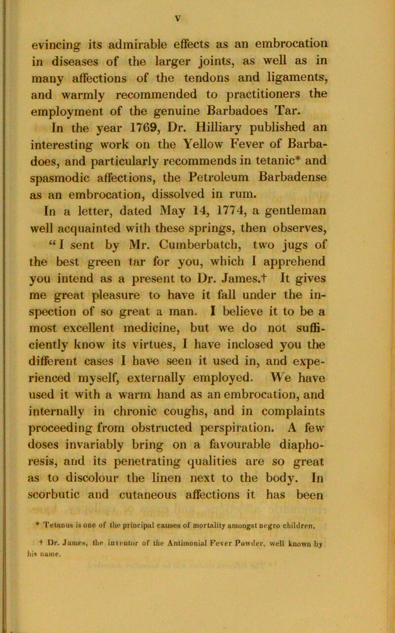 evincing its admirable effects as an embrocation in diseases of the larger joints, as well as in many affections of the tendons and ligaments, and warmly recommended to practitioners the employment of the genuine Barbadoes Tar. In the year 1769, Dr. Hilliary published an interesting work on the Yellow Fever of Barba- does, and particularly recommends in tetanic* and spasmodic affections, the Petroleum Barbadense as an embrocation, dissolved in rum. In a letter, dated May 14, 1774, a gentleman well acquainted with these springs, then observes, “I sent by Mr. Cumberbatch, two jugs of the best green tar for you, which I apprehend you intend as a present to Dr. James.t It gives me great pleasure to have it fall under the in- spection of so great a man. I believe it to be a most excellent medicine, but we do not suffi- ciently know its virtues, I have inclosed you the different cases I have seen it used in, and expe- rienced myself, externally employed. We have used it with a warm hand as an embrocation, and internally in chronic coughs, and in complaints proceeding from obstructed perspiration. A few doses invariably bring on a favourable diapho- resis, and its penetrating qualities are so great as to discolour the linen next to the body. In scorbutic and cutaneous affections it has been * Tetanus is one of the principal causes of mortality amongst negro children. + Dr. James, the inventor of the Antimonial Fever Powder, well known by his name.