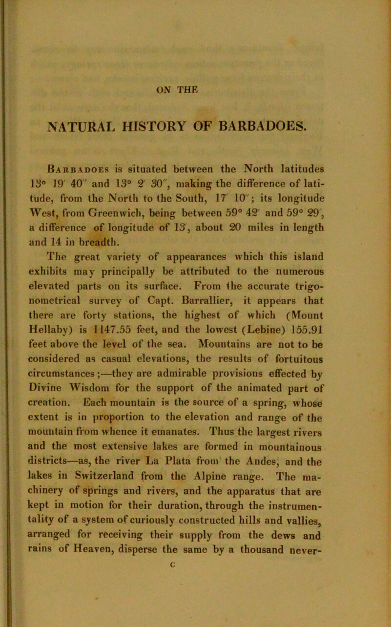 ON THE NATURAL HISTORY OF BARBADOES. Barbadoes is situated between the North latitudes 13° 19' 40 ' and 13° 2 30, making the difference of lati- tude, from the North to the South, 17 10; its longitude West, from Greenwich, being between 59° 42' and 59° 29, a difference of longitude of 13 , about 20 miles in length and 14 in breadth. The great variety of appearances which this island exhibits may principally be attributed to the numerous elevated parts on its surface. From the accurate trigo- nometrical survey of Capt. Barrallier, it appears that there are forty stations, the highest of which (Mount Hellaby) is 1147.55 feet, and the lowest (Lebine) 155.91 feet above the level of the sea. Mountains are not to be considered as casual elevations, the results of fortuitous circumstances;—they are admirable provisions effected by Divine Wisdom for the support of the animated part of creation. Each mountain is the source of a spring, whose extent is in proportion to the elevation and range of the mountain from whence it emanates. Thus the largest rivers and the most extensive lakes are formed in mountainous districts—as, the river La Plata from the Andes, and the lakes in Switzerland from the Alpine range. The ma- chinery of springs and rivers, and the apparatus that are kept in motion for their duration, through the instrumen- tality of a system of curiously constructed hills and vallies, arranged for receiving their supply from the dews and rains of Heaven, disperse the same by a thousand never- c