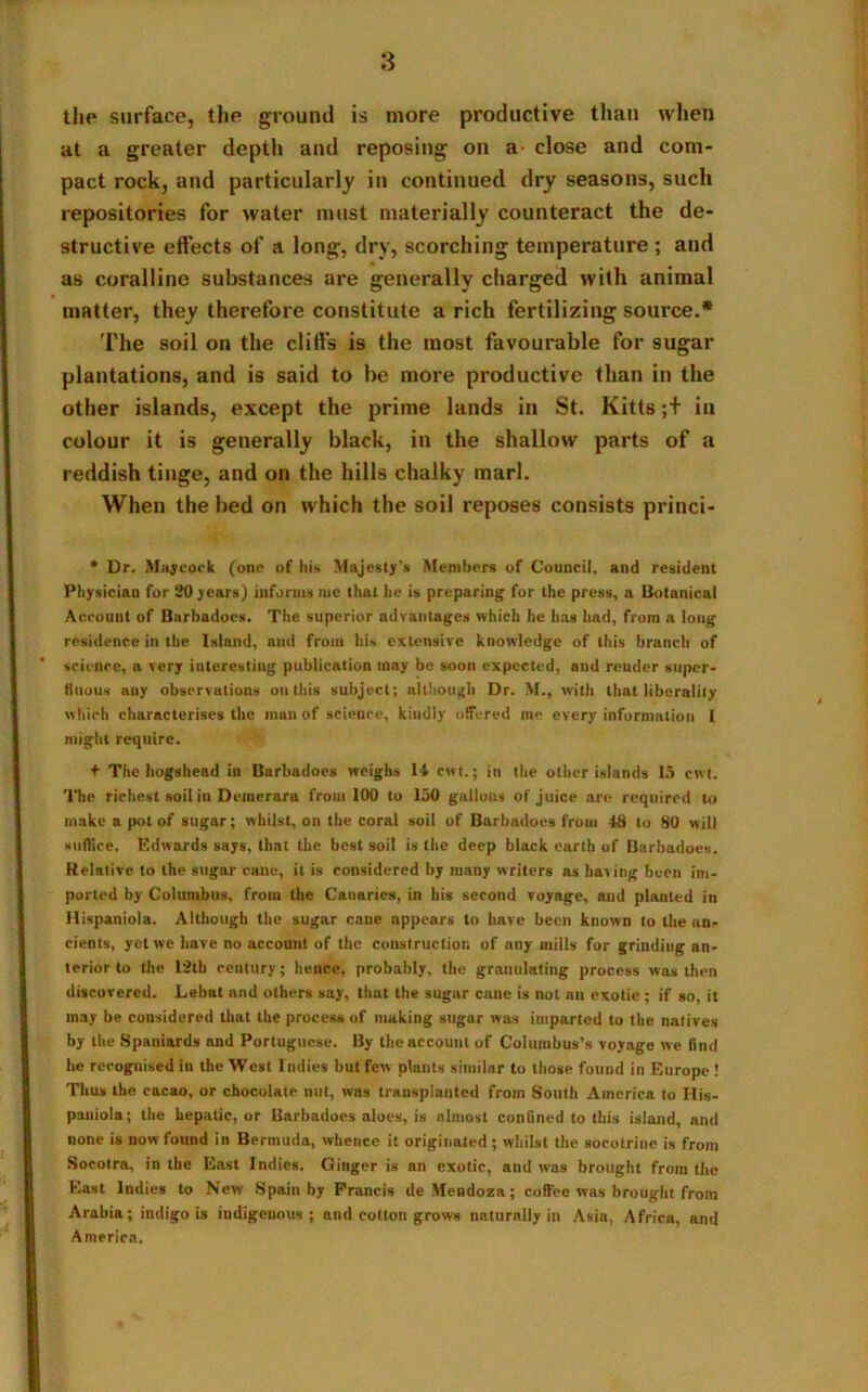 the surface, the ground is more productive than when at a greater depth and reposing on a- close and com- pact rock, and particularly in continued dry seasons, such repositories for water must materially counteract the de- structive effects of a long, dry, scorching temperature; and as coralline substances are generally charged with animal matter, they therefore constitute a rich fertilizing source.* The soil on the cliffs is the most favourable for sugar plantations, and is said to be more productive than in the other islands, except the prime lands in St. Kitts;+ in colour it is generally black, in the shallow parts of a reddish tinge, and on the hills chalky marl. When the bed on which the soil reposes consists princi- * Dr. Maycock (one of his Majesty's Members of Council, and resident Physician for 20 years) informs me that he is preparing for the press, a Botanical Account of Barhadoes. The superior advantages which he has had, from a long residence in the Island, and from his extensive knowledge of this branch of science, a very interesting publication may be soon expected, and render super* ttuou.s any observations on this subject; although Dr. M., with that liberality which characterises the man of science, kindly offered me every information I might require. t The hogshead in Barbadoes weighs 14 cwt.; in the other islands 15 cwt. The richest soil in Deinerara from 100 to 150 gallons of juice are required to make a pot of sugar; whilst, on the coral soil of Barbadoes from 48 to 80 will suffice. Edwards says, that the best soil is the deep black earth of Barbadoes. Relative to the sugar cane, it is considered by many writers as having been im- ported by Columbus, from the Canaries, in his second voyage, and planted in Hispaniola. Although the sugar cane appears to have been known to the an- cients, yet we have no account of the construction of any mills for grindiug an- terior to the 12th century; hence, probably, the granulating process was then discovered. Lebat and others say, that the sugar cane is not an exotic ; if so, it may be considered that the process of making sugar was imparted to the natives by the Spaniards and Portuguese. By the account of Columbus’s voyage we find he recognised in the West Indies but few plants similar to those fouud in Europe ! Thus the cacao, or chocolate nut, was transplanted from South America to His- paniola; the hepatic, or Barbadoes aloes, is almost confined to this island, and none is now found in Bermuda, whence it originated ; whilst the socotrine is from Socotra, in the East Indies. Ginger is an exotic, and was brought from the East Indies to New Spain by Francis de Mendoza; coffee was brought from Arabia; indigo is indigenous; and cotton grows naturally in Asia, Africa, and America.