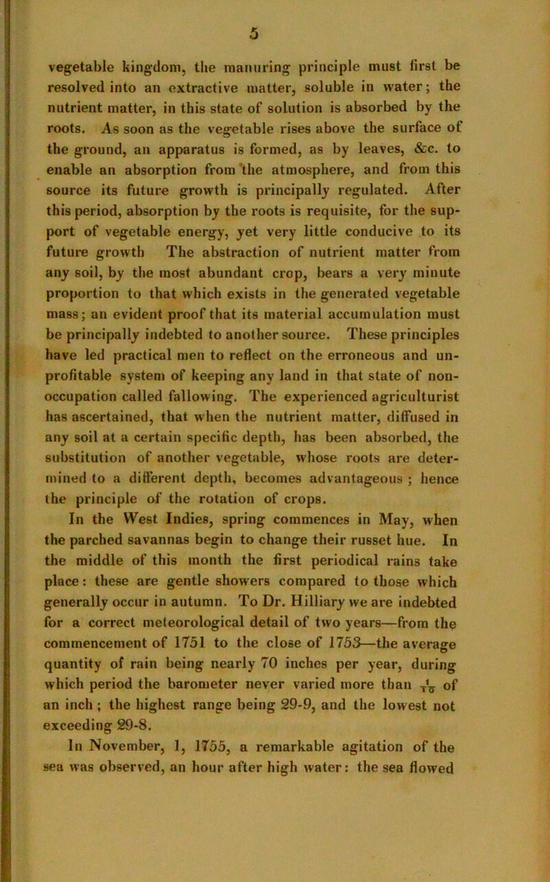 vegetable kingdom, the manuring principle must first be resolved into an extractive matter, soluble in water; the nutrient matter, in this state of solution is absorbed by the roots. As soon as the vegetable rises above the surface of the ground, an apparatus is formed, as by leaves, &c. to enable an absorption from the atmosphere, and from this source its future growth is principally regulated. After this period, absorption by the roots is requisite, for the sup- port of vegetable energy, yet very little conducive to its future growth The abstraction of nutrient matter from any soil, by the most abundant crop, bears a very minute proportion to that which exists in the generated vegetable mass; an evident proof that its material accumulation must be principally indebted to another source. These principles have led practical men to reflect on the erroneous and un- profitable system of keeping any land in that state of non- occupation called fallowing. The experienced agriculturist has ascertained, that when the nutrient matter, diffused in any soil at a certain specific depth, has been absorbed, the substitution of another vegetable, whose roots are deter- mined to a different depth, becomes advantageous ; hence the principle of the rotation of crops. In the West Indies, spring commences in May, when the parched savannas begin to change their russet hue. In the middle of this month the first periodical rains take place: these are gentle showers compared to those which generally occur in autumn. To Dr. Hilliary we are indebted for a correct meteorological detail of two years—from the commencement of 1751 to the close of 1753—the average quantity of rain being nearly 70 inches per year, during which period the barometer never varied more than of an inch; the highest range being 29-9, and the lowest not exceeding 29-8. In November, 1, 1755, a remarkable agitation of the sea was observed, an hour after high water: the sea flowed