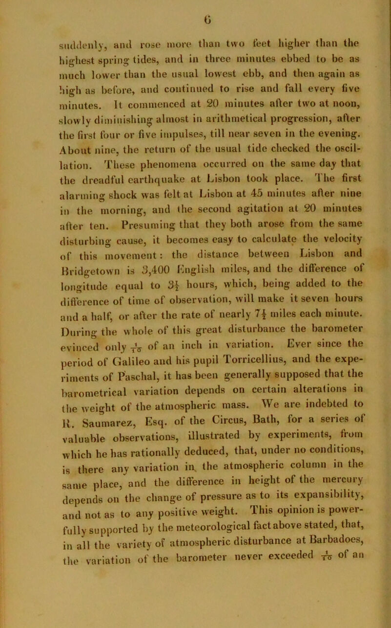 0 suddenly, ami rose more than two feet higher than the highest spring tides, and in three minutes ebbed to be as much lower than the usual lowest ebb, and then again as high as before, and continued to rise and fall every five minutes. It commenced at 20 minutes aller two at noon, slowly diminishing almost in arithmetical progression, after the first four or five impulses, till near seven in the evening. About nine, the return of the usual tide checked the oscil- lation. These phenomena occurred on the same day that the dreadful earthquake at Lisbon took place. The first alarming shock was felt at Lisbon at 45 minutes after nine in the morning, and the second agitation at 20 minutes after ten. Presuming that they both arose from the same disturbing cause, it becomes easy to calculate the velocity of this movement: the distance between Lisbon and Bridgetown is .‘3,400 English miles, and the difference of longitude equal to hours, which, being added to the difference of time of observation, will make it seven hours and a half, or after the rate of nearly 7{ miles each minute. During the whole of this great disturbance the barometer evinced only TV of an inch in variation. Ever since the period of Galileo and his pupil Torricellius, and the expe- riments of Paschal, it has been generally supposed that the barometrical variation depends on certain alterations in the weight of the atmospheric mass. We are indebted to K. Saumarez, Esq. of the Circus, Bath, for a series of valuable observations, illustrated by experiments, from which he has rationally deduced, that, under no conditions, is there any variation in the atmospheric column in the same place, and the difference in height of the mercury depends on the change of pressure as to its expansibility, and not as to any positive weight. This opinion is power- fully supported by the meteorological fact above stated, that, in all the variety of atmospheric disturbance at Barbadoes, the variation of the barometer never exceeded ^ of an