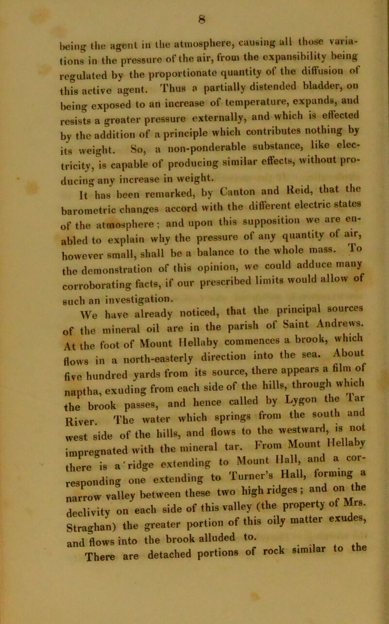 being tlm agent in the atmosphere, causing all those varia- tions in the pressure of the air, from the expansibility being regulated by the proportionate quantity of the diffusion of this active agent. Thus a partially distended bladder, on being exposed to an increase of temperature, expands, and resists a greater pressure externally, and which is effected by the addition of a principle which contributes nothing by its weight. So, a non-ponderable substance, like elec- tricity,^ capable of producing similar effects, without pro- ducing any increase in weight. It has been remarked, by Canton and Reid, that the barometric changes accord with the different electric states of the atmosphere; and upon this supposition we are en- abled to explain why the pressure of any quantity of air, however small, shall be a balance to the whole mass. To the demonstration of this opinion, we could adduce many corroborating facts, if our prescribed limits would allow of such an investigation. We have already noticed, that the principal sources of the mineral oil are in the parish of Saint Andrews. At the foot of Mount Hellaby commences a brook, which flows in a north-easterly direction into the sea. About five hundred yards from its source, there appears a film of naptha, exuding from each side of the hills, through which the brook passes, and hence called by Lygon the ar River The water which springs from the south and west side of the hills, and flows to the westward ,s not impregnated with the mineral tar. From Mount Hellaby there is a'ridge extending to Mount Hall, and a cor responding J extend,ng to Turner's Hall, formmg a narrow valley between these two high r.dges! and on the declivity on each side of this valley (the property of Mrs. Straghan) the greater portion of this oily matter exudes, and flows into the brook alluded to There are detached portions of rock s.mdar to the
