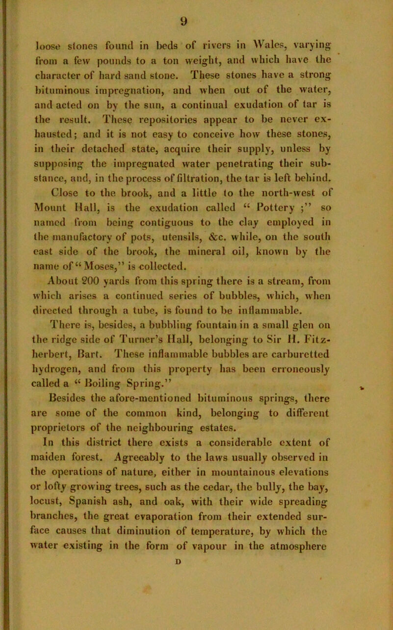 loose stones found in beds of rivers in Wales, varying from a few pounds to a ton weight, and which have the character of hard sand stone. These stones have a strong bituminous impregnation, and when out of the water, and acted on by the sun, a continual exudation of tar is the result. These repositories appear to be never ex- hausted; and it is not easy to conceive how these stones, in their detached state, acquire their supply, unless by supposing the impregnated water penetrating their sub- stance, and, in the process of filtration, the tar is left behind. Close to the brook, and a little to the north-west of Mount Hall, is the exudation called “ Pottery so named from being contiguous to the clay employed in the manufactory of pots, utensils, &c. while, on the south east side of the brook, the mineral oil, known by the name of “ Moses,” is collected. About 200 yards from this spring there is a stream, from which arises a continued series of bubbles, which, when directed through a tube, is found to be inflammable. There is, besides, a bubbling fountain in a small glen on the ridge side of Turner’s Hall, belonging to Sir H. Fitz- herbert, Bart. These inflammable bubbles are carburetted hydrogen, and from this property has been erroneously called a “ Boiling Spring.” Besides the afore-mentioned bituminous springs, there are some of the common kind, belonging to different proprietors of the neighbouring estates. In this district there exists a considerable extent of maiden forest. Agreeably to the laws usually observed in the operations of nature, either in mountainous elevations or lofty growing trees, such as the cedar, the bully, the bay, locust, Spanish ash, and oak, with their wide spreading branches, the great evaporation from their extended sur- face causes that diminution of temperature, by which the water existing in the form of vapour in the atmosphere i)
