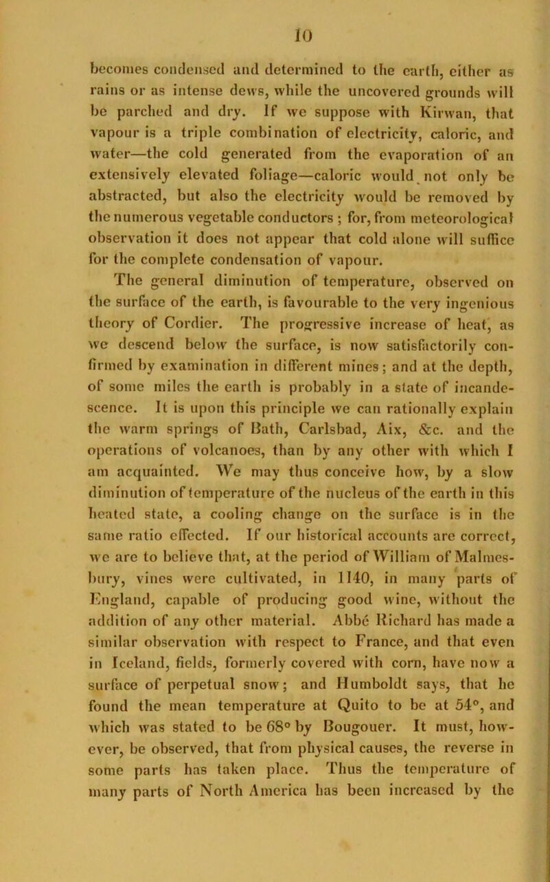 becomes condensed and determined to the earth, either as rains or as intense dews, while the uncovered grounds will be parched and dry. If we suppose with Kirwan, that vapour is a triple combination of electricity, caloric, and water—the cold generated from the evaporation of an extensively elevated foliage—caloric would not only be abstracted, but also the electricity w'ould be removed by the numerous vegetable conductors ; for, from meteorological observation it does not appear that cold alone w ill suffice for the complete condensation of vapour. The general diminution of temperature, observed on the surface of the earth, is favourable to the very ingenious theory of Cordier. The progressive increase of heat, as we descend below’ the surface, is now satisfactorily con- firmed by examination in different mines; and at the depth, of some miles the earth is probably in a state of incande- scence. It is upon this principle we can rationally explain the warm springs of Bath, Carlsbad, Aix, &c. and the operations of volcanoes, than by any other with which I am acquainted. We may thus conceive how, by a slow diminution of temperature of the nucleus of the earth in this heated state, a cooling change on the surface is in the same ratio effected. If our historical accounts are correct, w e are to believe that, at the period of William of Malmes- bury, vines were cultivated, in 1140, in many parts of England, capable of producing good wine, without the addition of any other material. Abbe Richard has made a similar observation with respect to France, and that even in Iceland, fields, formerly covered with corn, have now a surface of perpetual snow7; and Humboldt says, that he found the mean temperature at Quito to be at 54°, and which was stated to be 68° by Bougouer. It must, how - ever, be observed, that from physical causes, the reverse in some parts has taken place. Thus the temperature of many parts of North America has been increased by the