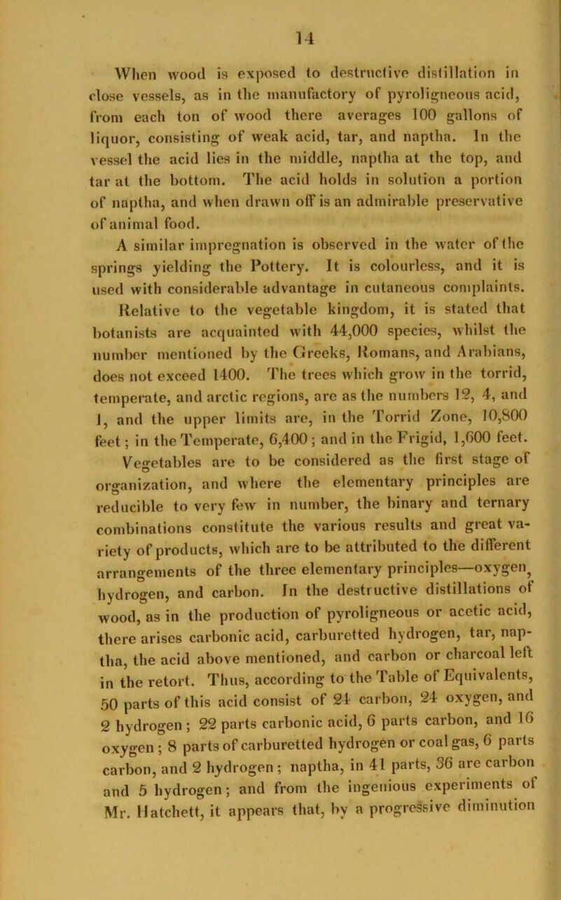 When wood is exposed to destructive distillation in (dose vessels, as in the manufactory of pyroligneous acid, from each ton of wood there averages 100 gallons of liquor, consisting of weak acid, tar, and naptha. In the vessel the acid lies in the middle, naptha at the top, and tar at the bottom. The acid holds in solution a portion of naptha, and when drawn off is an admirable preservative of animal food. A similar impregnation is observed in the water of the springs yielding the Pottery. It is colourless, and it is used with considerable advantage in cutaneous complaints. Relative to the vegetable kingdom, it is stated that botanists are acquainted with 44,000 species, whilst the number mentioned by the Greeks, Homans, and Arabians, does not exceed 1400. The trees which grow in the torrid, temperate, and arctic regions, are as the numbers 12, 4, and I, and the upper limits are, in the Torrid Zone, 10,800 feet; in the Temperate, 6,400; and in the Frigid, 1,600 feet. Vegetables are to be considered as the first stage of organization, and where the elementary principles are reducible to very few in number, the binary and ternary combinations constitute the various results and great va- riety of products, which are to be attributed to the different arrangements of the three elementary principles—oxygen^ hydrogen, and carbon. In the destructive distillations of wood, as in the production of pyroligneous or acetic acid, there arises carbonic acid, carburetted hydrogen, tar, nap- tha, the acid above mentioned, and carbon or charcoal left in the retort. Thus, according to the Table of Equivalents, 50 parts of this acid consist of 24 carbon, 24 oxygen, and 2 hydrogen ; 22 parts carbonic acid, 6 parts carbon, and 16 oxygen ; 8 parts of carburetted hydrogen or coal gas, 6 parts carbon, and 2 hydrogen ; naptha, in 41 parts, 36 are carbon and 5 hydrogen; and from the ingenious experiments of Mr. Hatchett, it appears that, by a progressive diminution