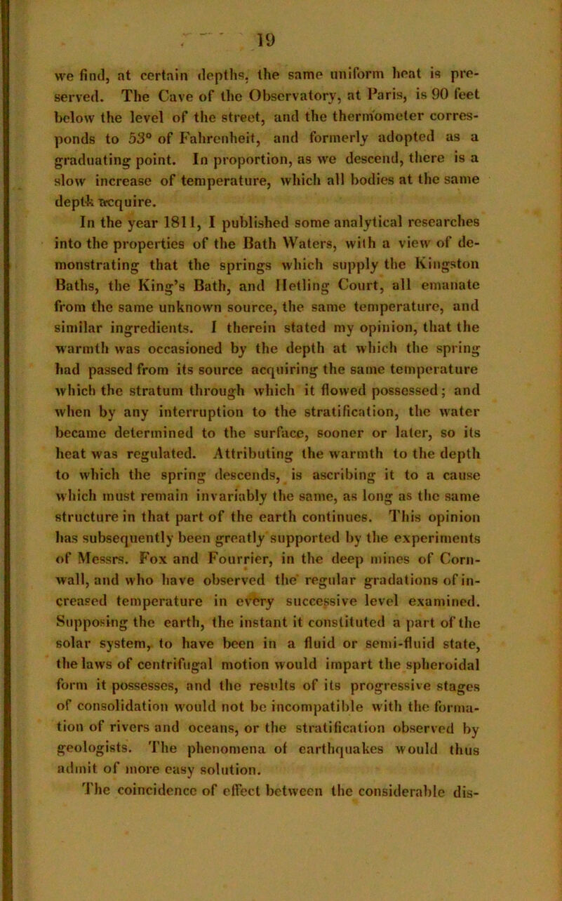 we find, at certain depths, the same uniform heat is pre- served. The Cave of the Observatory, at Paris, is 90 feet below the level of the street, and the thermometer corres- ponds to 53° of Fahrenheit, and formerly adopted as a graduating point. In proportion, as we descend, there is a slow increase of temperature, which all bodies at the same depth acquire. In the year 1811, I published some analytical researches into the properties of the Bath Waters, with a view of de- monstrating that the springs which supply the Kingston Baths, the King’s Bath, and Hetling Court, all emanate from the same unknown source, the same temperature, and similar ingredients. I therein stated my opinion, that the warmth was occasioned by the depth at which the spring had passed from its source acquiring the same temperature which the stratum through which it flowed possessed; and when by any interruption to the stratification, the water became determined to the surface, sooner or later, so its heat was regulated. Attributing the warmth to the depth to which the spring descends, is ascribing it to a cause which must remain invariably the same, as long as the same structure in that part of the earth continues. This opinion has subsequently been greatly supported by the experiments of Messrs. Fox and Fourrier, in the deep mines of Corn- wall, and who have observed the'regular gradations of in- creased temperature in every successive level examined. Supposing the earth, the instant it constituted a part of the solar system, to have been in a fluid or semi-fluid state, the laws of centrifugal motion would impart the spheroidal form it possesses, and the results of its progressive stages of consolidation would not be incompatible with the forma- tion of rivers and oceans, or the stratification observed by geologists. The phenomena of earthquakes would thus admit of more easy solution. The coincidence of effect between the considerable dis-