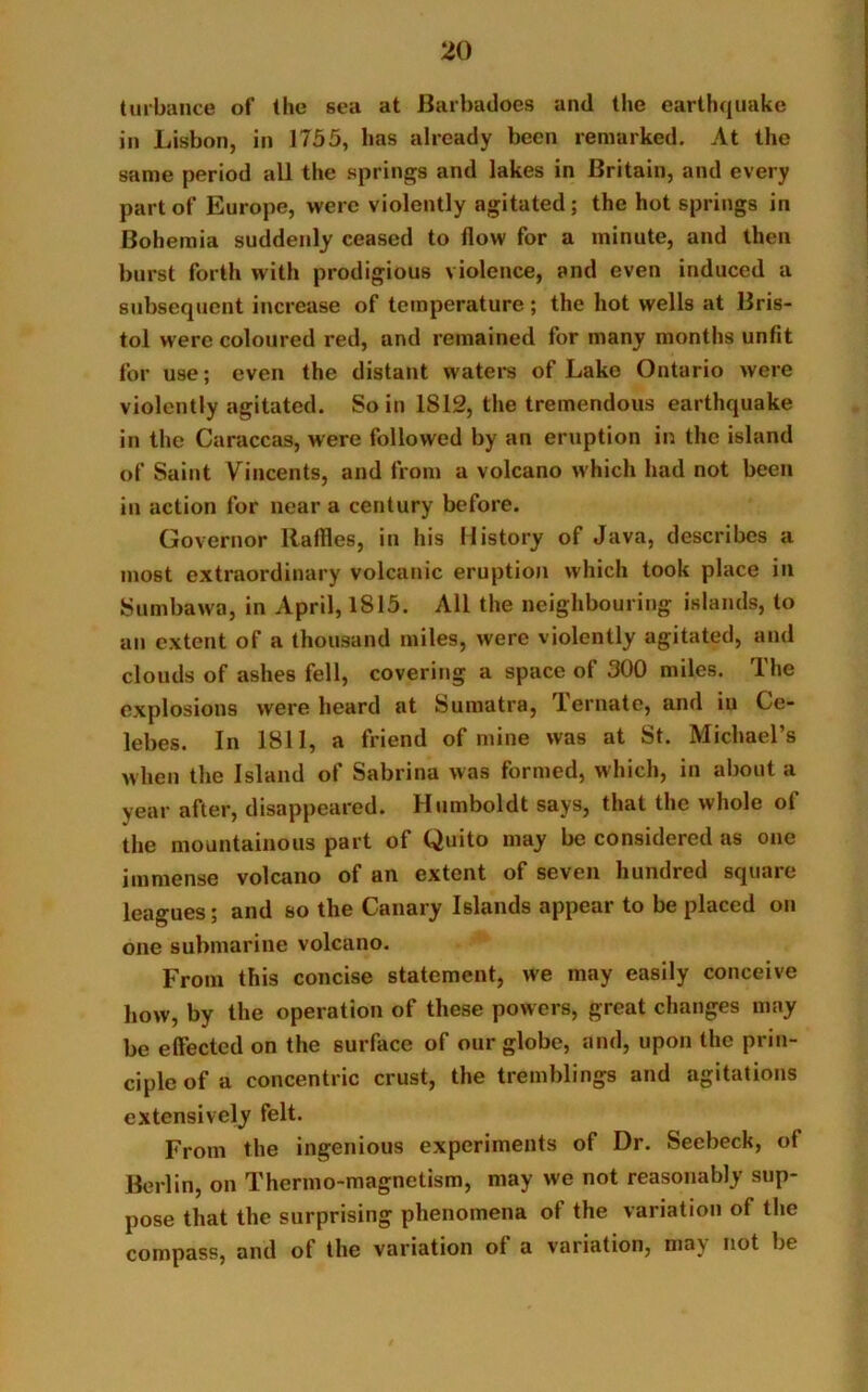 turbance of the sea at Barbadoes and the earthquake in Lisbon, in 1755, lias already been remarked. At the same period all the springs and lakes in Britain, and every part of Europe, were violently agitated; the hot springs in Bohemia suddenly ceased to flow for a minute, and then burst forth with prodigious violence, and even induced a subsequent increase of temperature ; the hot wells at Bris- tol were coloured red, and remained for many months unfit for use; even the distant waters of Lake Ontario were violently agitated. So in 1S12, the tremendous earthquake in the Caraccas, were followed by an eruption in the island of Saint Vincents, and from a volcano which had not been in action for near a century before. Governor Raffles, in his History of Java, describes a most extraordinary volcanic eruption which took place in Sumbawa, in April, 1815. All the neighbouring islands, to an extent of a thousand miles, were violently agitated, and clouds of ashes fell, covering a space of 300 miles. The explosions were heard at Sumatra, 1 ornate, and in Ce- lebes. In 1811, a friend of mine was at St. Michael’s when the Island of Sabrina was formed, which, in about a year after, disappeared. Humboldt says, that the whole of the mountainous part of Quito may be considered as one immense volcano of an extent of seven hundred square leagues; and so the Canary Islands appear to be placed on one submarine volcano. From this concise statement, we may easily conceive how, by the operation of these powers, great changes may be effected on the surface of our globe, and, upon the prin- ciple of a concentric crust, the tremblings and agitations extensively felt. From the ingenious experiments of Dr. Seebeck, of Berlin, on Thermo-magnetism, may we not reasonably sup- pose that the surprising phenomena ol the variation of the compass, and of the variation of a variation, may not be