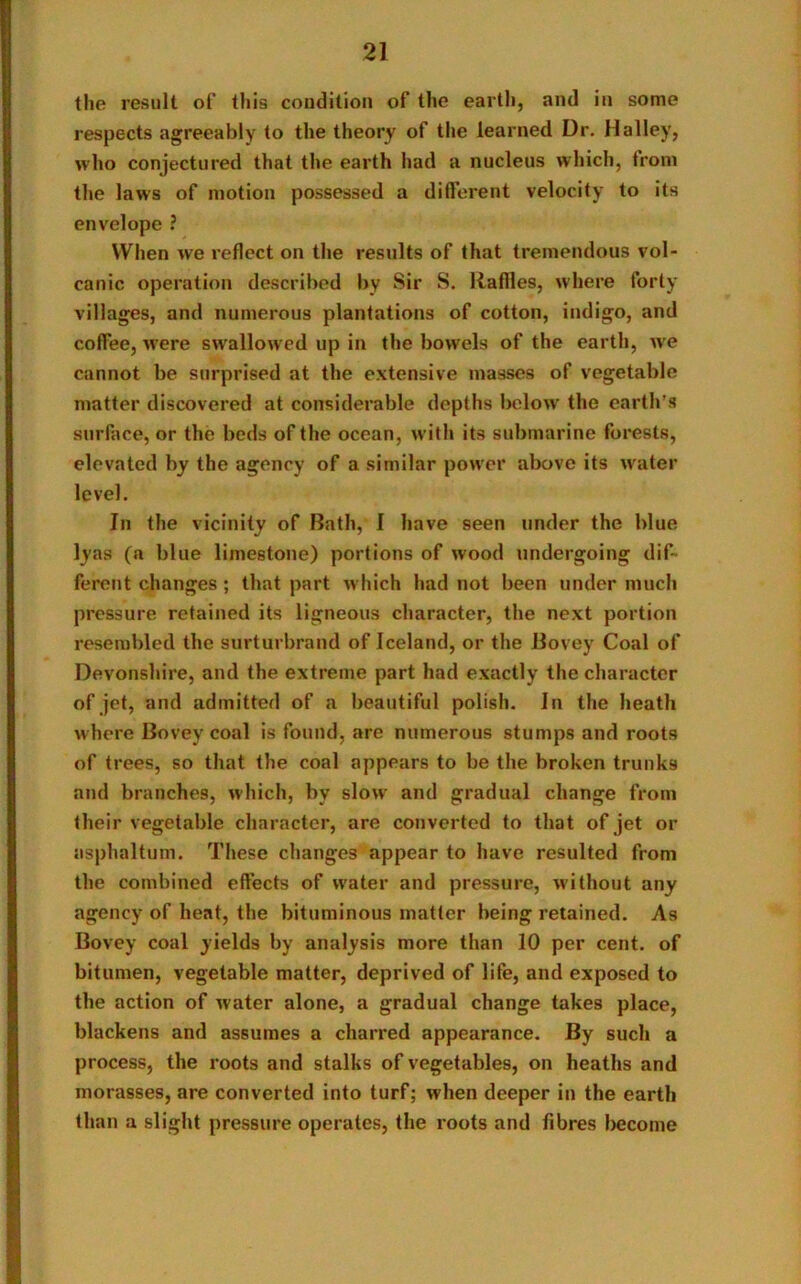 the result of this condition of the earth, and in some respects agreeably to the theory of the learned Dr. Halley, who conjectured that the earth had a nucleus which, from the laws of motion possessed a different velocity to its envelope ? When we reflect on the results of that tremendous vol- canic operation described by Sir S. Raffles, where forty villages, and numerous plantations of cotton, indigo, and coffee, were swallowed up in the bowels of the earth, we cannot be surprised at the extensive masses of vegetable matter discovered at considerable depths below the earth’s surface, or the beds of the ocean, with its submarine forests, elevated by the agency of a similar power above its water level. In the vicinity of Bath, I have seen under the blue lyas (a blue limestone) portions of wood undergoing dif- ferent changes; that part which lmd not been under much pressure retained its ligneous character, the next portion resembled the surturbrand of Iceland, or the Bovey Coal of Devonshire, and the extreme part had exactly the character of jet, and admitted of a beautiful polish. In the heath where Bovey coal is found, are numerous stumps and roots of trees, so that the coal appears to be the broken trunks and branches, which, by slow and gradual change from their vegetable character, are converted to that of jet or asphaltum. These changes appear to have resulted from the combined effects of water and pressure, without any agency of heat, the bituminous matter being retained. As Bovey coal yields by analysis more than 10 per cent, of bitumen, vegetable matter, deprived of life, and exposed to the action of water alone, a gradual change takes place, blackens and assumes a charred appearance. By such a process, the roots and stalks of vegetables, on heaths and morasses, are converted into turf; when deeper in the earth than a slight pressure operates, the roots and fibres become