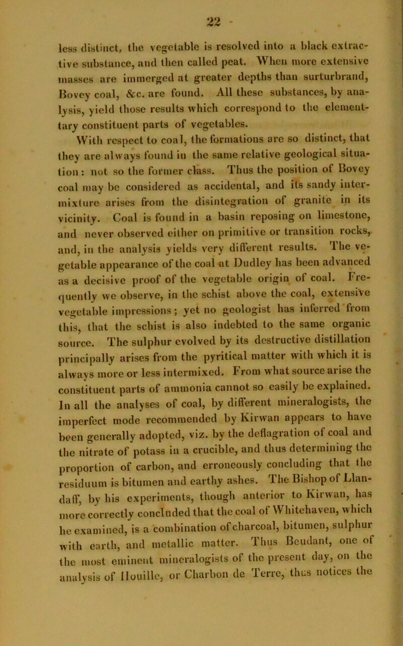 less distinct, the vegetable is resolved into a black extrac- tive substance, and then called peat. When more extensive masses are immerged at greater depths than surturbrand, Bovcy coal, &c. are found. All these substances, by ana- lysis, yield those results which correspond to the element- tary constituent parts of vegetables. With respect to coal, the formations are so distinct, that they are always found in the same relative geological situa- tion : not so the former class. Thus the position of Bovey coal may be considered as accidental, and its sandy inter- mix! ure arises from the disintegration of granite in its vicinity. Coal is found in a basin reposing on limestone, and never observed either on primitive or transition rocks, and, in the analysis yields very different results. The ve- getable appearance of the coal at Dudley has been advanced as a decisive proof of the vegetable origin of coal. Fre- quently we observe, in the schist above the coal, extensive vegetable impressions; yet no geologist has interred from this, that the schist is also indebted to the same organic source. The sulphur evolved by its destructive distillation principally arises from the pyritical matter w ith which it is always more or less intermixed. From what source arise the constituent parts of ammonia cannot so easily be explained. In all the analyses of coal, by different mineralogists, the imperfect mode recommended by Kirwan appears to have been generally adopted, viz. by the deflagration of coal and the nitrate of potass in a crucible, and thus determining the proportion of carbon, and erroneously concluding that the residuum is bitumen and earthy ashes. The Bishop of Llan- daff, by his experiments, though anterior to Kirwan, has more correctly concluded that the coal of \Y hitehaven, which he examined, is a combination of charcoal, bitumen, sulphur with earth, and metallic matter. Thus Beudant, one ol the most eminent mineralogists of the present day, on the analysis of llouillc, or Charbon de Terre, thus notices the