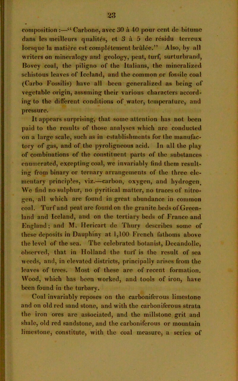 composition :—“ Carbone, avec 30 a 40 pour cent de biturne dans les meilleurs qualites, et 3 a 5 de residu terreux lorsque la matiere est complement brulee.” Also, by all writers on mineralogy and geology, peat, turf, surturbrand, Bovey coal, the piligno of the Italians, the mineralized schistous leaves of Iceland, and the common or fossile coal (Carbo Fossilia) have all been generalized as being of vegetable origin, assuming their various characters accord- ing to the different conditions of water, temperature, and pressure. It appears surprising, that some attention has not been paid to the results of those analyses which are conducted on a large scale, such as in establishments for the manufac- tory of gas, and of the pyroligneous acid. In all the play of combinations of the constituent parts of the substances enumerated, excepting coal, we invariably find them result- ing from binary or ternary arrangements of the three ele- mentary principles, viz.—carbon, oxygen, and hydrogen^ We find no sulphur, no pyritical matter, no traces of nitro- gen, all which arc found in great abundance in common coal. Turf and peat are found on the granite beds of Green- land and Iceland, and on the tertiary beds of France and England; and M. Hericart de Thury describes some of these deposits in Dauphiny at 1,100 French fathoms above the level of the sea. The celebrated botanist, Decandolle, observed, that in Holland the turf is the result of sea weeds, and, in elevated districts, principally arises from the leaves of trees. Most of these are of recent formation. Wood, which has been worked, and tools of iron, have been found in the turbary. Coal invariably reposes on the carboniferous limestone and on old red sand stone, and with the carboniferous strata the iron ores arc associated, and the millstone grit and shale, old red sandstone, and the carboniferous or mountain limestone, constitute, with the coal measure, a series of