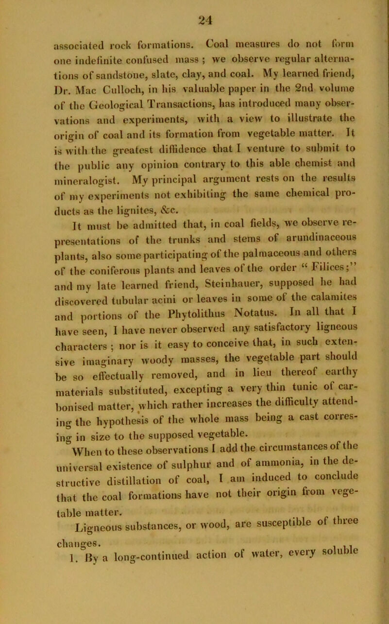 associated rock formations. Coal measures do not form one indefinite confused mass ; we observe regular alterna- tions of sandstone, slate, clay, and coal. My learned friend, Dr. Mac Culloch, in his valuable paper in the 2nd volume of the Geological Transactions, has introduced many obser- vations and experiments, with a view to illustrate the origin of coal and its formation from vegetable matter. It is with the greatest diffidence that I venture to submit to the public any opinion contrary to this able chemist and mineralogist. My principal argument rests on the results of my experiments not exhibiting the same chemical pio- ducts as the lignites, &c. It must be admitted that, in coal fields, we observe re- presentations of the trunks and stems of arundinaceous plants, also some participating of the palmaceous and others of the coniferous plants and leaves ot the ordei 1 Filiccs, and my late learned friend, Steinhauer, supposed he had discovered tubular acini or leaves in some ol the calamite.-. and portions of the Phytolithus Notatus. In all that I have seen, I have never observed any satisfactory ligneous characters ; nor is it easy to conceive that, in such exten- sive imaginary woody masses, the vegetable part should be so effectually removed, and in lieu thereof eaithj materials substituted, excepting a very thin tunic ot car- bonised matter, which rather increases the difficulty attend- ing the hypothesis of the whole mass being a cast corres- ing in size to the supposed vegetable. When to these observations I add the circumstances of the universal existence of sulphur and of ammonia, in the de- structive distillation of coal, l am induced to conclude that the coal formations have not their origin from vege- table matter. Lio-neous substances, or wood, are susceptible of three © cluinfics* _ . i 1. By a long-continued action ot water, eveiy so u ) t