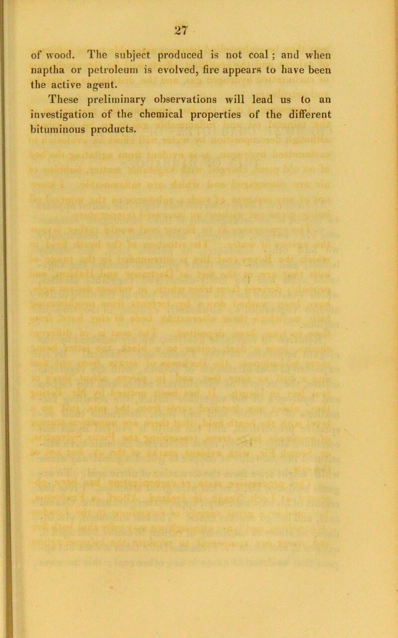 of wood. The subject produced is not coal ; and when naptha or petroleum is evolved, fire appears to have been the active agent. These preliminary observations will lead us to an investigation of the chemical properties of the different bituminous products.
