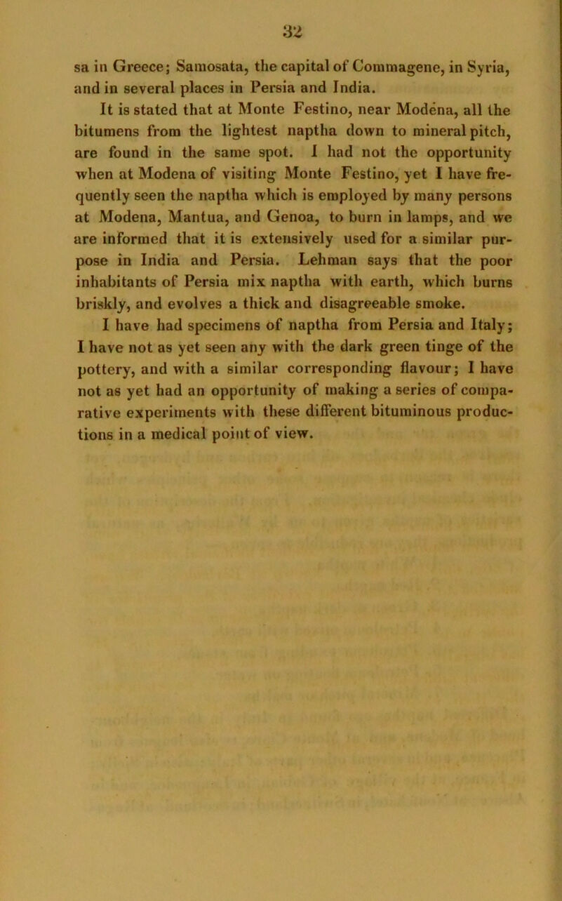 sa in Greece; Samosata, the capital of Comnaagene, in Syria, and in several places in Persia and India. It is stated that at Monte Festino, near Modena, all the bitumens from the lightest naptha down to mineral pitch, are found in the same spot. I had not the opportunity when at Modena of visiting Monte Festino, yet I have fre- quently seen the naptha which is employed by many persons at Modena, Mantua, and Genoa, to burn in lamps, and we are informed that it is extensively used for a similar pur- pose in India and Persia. Lehman says that the poor inhabitants of Persia mix naptha with earth, which burns briskly, and evolves a thick and disagreeable smoke. I have had specimens of naptha from Persia and Italy; I have not as yet seen any with the dark green tinge of the pottery, and with a similar corresponding flavour; I have not as yet had an opportunity of making a series of compa- rative experiments with these different bituminous produc- tions in a medical point of view.