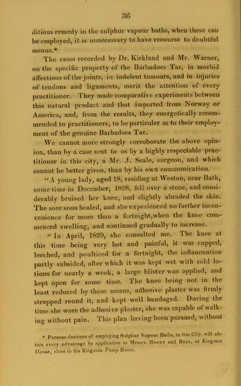 ditious remedy in the sulphur vapour baths, when these can be employed, it is unnecessary to have recourse to doubtful means.* The cases recorded by Dr. Kirkland and Mr. Warner, on the specific property of the Barbadoes Tar, in morbid affections of the joints, in indolent tumours, and in injuries of tendons and ligaments, merit the attention of every practitioner. They made comparative experiments between this natural product and that imported from Norway or America, and, from the results, they energetically recom- mended to practitioners, to be particular as to their employ- ment of the genuine Barbadoes Tar. We cannot more strongly corroborate the above opin- ion, than by a case sent to us by a highly respectable prac- titioner in this city, a Mr. J. Seale, surgeon, and which cannot be better given, than by his own communication, young lady, aged 18, residing at Weston, near Bath, sometime in December, 1828, fell over a stone, and consi- derably bruised her knee, and slightly abraded the skin. The sore soon healed, and she experienced no further incon- venience for more than a fortnight,when the knee com- menced swelling, and continued gradually to increase. “ In April, 1829, she consulted me. The knee at this time being very hot and painful, it was cupped, leeched, and poulticed for a fortnight, the inflammation partly subsided, after which it was kept wet with cold lo- tions for nearly a week, a large blister was applied, and kept open for some time. The knee being not in the least reduced by these means, adhesive plaster was firmly strapped round it, and kept well bandaged. During the time she wore the adhesive plaster, she was capable of walk- ing without pain. This plan having been pursued, without * Persons desirous of employing Sulphur Vapour Baths, in this City, will ob- tain every advantage by application to Messrs. Moody and Bell, at Kingston House, dose to the Kingston Pump Room.