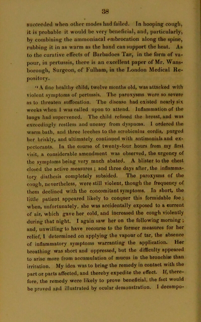 succeeded when other modes had failed. In hooping cough, it is probable it would be very beneficial, and, particularly, by combining the ammoniacal embrocation along the spine, rubbing it in as warm as the hand can support the heat. As to the curative effects of Barbadoes Tar, in the form of va- pour, in pertussis, there is an excellent paper of Mr. Wans- borough, Surgeon, of Fulham, in the London Medical Re- pository. “A fine healthy child, twelve months old, was attacked with violent symptoms of pertussis. The paroxysms were so severe as to threaten suffocation. The disease had existed nearly six weeks when I was called upon to attend. Inflammation of the lungs had supervened. The child refused the breast, and was exceedingly restless and uneasy from dyspnoea. I ordered the warm bath, and three leeches to the scrobiculus cordis, purged her briskly, and ultimately continued with antimonials and ex- pectorants. In the course of twenty-four hours from my first visit, a considerable amendment was observed, the urgency of the symptoms being very much abated. A blister to the chest closed the active measures ; and three days after, the inflamma- tory diathesis completely subsided. The paroxysms of the cough, nevertheless, were still violent, though the frequency of them declined with the concomitant symptoms. In short, the little patient appeared likely to conquer this formidable foe ; when, unfortunately, she was accidentally exposed to a current of air, which gave her cold, and increased the cough violently during that night. I again saw her on the following morning ; and, unwilling to have recourse to the former measures for her relief, I determined on applying the vapour of tar, the absence of inflammatory symptoms warranting the application. Her breathing was short and oppressed, but the difficulty appeared to arise more from accumulation of mucus in the bronebiae than irritation. My idea was to bring the remedy in contact with the part or parts affected, and thereby expedite the effect. If, there- fore, the remedy were likely to prove beneficial, the fact would be proved and illustrated by ocular demonstration. I decompo-