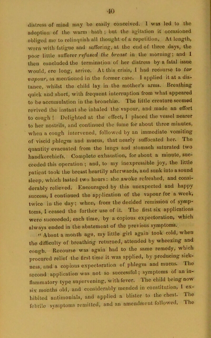 l distress of mind may be easily conceived. 1 was led to the adoption of the warm bath ; but the agitation it occasioned obliged me to relinquish all thought of a repetition, At length, worn with fatigue and suffering, at the end of three days, the poor little sufferer refused the breast in the morning; and I then concluded the termination of her distress by a fatal issue would, ere long, arrive. At this crisis, I had recourse to tar vapour, as mentioned in the former case. 1 applied it at a dis- tance, whilst the child lay in the mother’s arms. Breathing quick and short, with frequent interruption from what appeared to be accumulation in the bronchiao. The little creature seemed revived the instant she inhaled the vapour, and made an effort to cough ! Delighted at the effect, 1 placed the vessel nearer to her nostrils, and continued the fume for about three minutes, when a cough intervened, followed by an immediate vomiting of viscid phlegm and mucus, that nearly suffocated her. The quantity evacuated from the lungs and stomach saturated two handkerchiefs. Complete exhaustion, for about a minute, suc- ceeded this operation ; and, to my inexpressible joy, the little patient took the breast heartily afterwards, and sunk into a sound sleep, which lasted two hours: she awoke refreshed, and consi- derably relieved. Encouraged by this unexpected and happy success, I continued the application of the vapour for a week, twice in the day; when, from the decided remission of symp- toms, l ceased the further use of it. The first six applications were succeeded, each time, by a copious expectoration, which always ended in the abatement of the previous symptoms. “ About a month ago, my little girl again took cold, when the difficulty of breathing returned, attended by wheezing and cough. Recourse was again had to the same remedy, which procured relief the first time it was applied, by producing sick- ness, and a copious expectoration of phlegm and mucus, lhe second application was not so successful; symptoms of an in- flammatory type supervening, with fever. 1 he child being now six months old, and considerably mended in constitution, I ex- hibited antimonials, and applied a blister to the chest. The febrile symptoms remitted, and an amendment followed. The