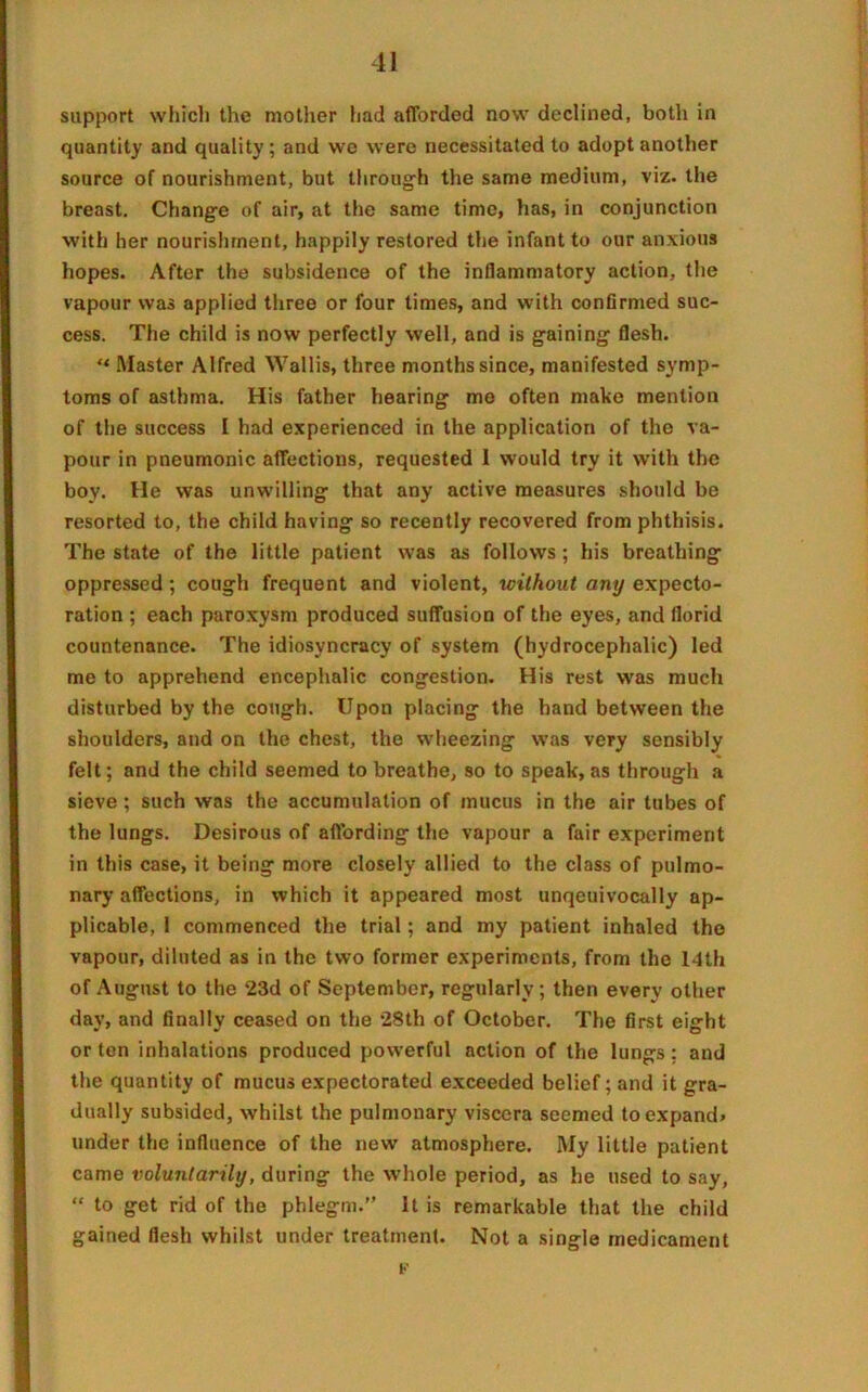 support which the mother had afforded now declined, both in quantity and quality; and we were necessitated to adopt another source of nourishment, but through the same medium, viz. the breast. Change of air, at the same time, has, in conjunction with her nourishment, happily restored the infant to our anxious hopes. After the subsidence of the inflammatory action, the vapour was applied three or four times, and with confirmed suc- cess. The child is now perfectly well, and is gaining flesh. ** Master Alfred Wallis, three months since, manifested symp- toms of asthma. His father hearing me often make mention of the success I had experienced in the application of the va- pour in pneumonic affections, requested 1 would try it with the boy. He was unwilling that any active measures should be resorted to, the child having so recently recovered from phthisis. The state of the little patient was as follows ; his breathing oppressed; cough frequent and violent, without any expecto- ration ; each paroxysm produced suffusion of the eyes, and florid countenance. The idiosvncracy of system (hydrocephalic) led me to apprehend encephalic congestion. His rest was much disturbed by the cough. Upon placing the hand between the shoulders, and on the chest, the wheezing was very sensibly felt; and the child seemed to breathe, so to speak, as through a sieve ; such was the accumulation of mucus in the air tubes of the lungs. Desirous of affording the vapour a fair experiment in this case, it being more closely allied to the class of pulmo- nary affections, in which it appeared most unqeuivocally ap- plicable, 1 commenced the trial; and my patient inhaled the vapour, diluted as in the two former experiments, from the 14th of August to the 23d of September, regularly; then every other day, and finally ceased on the 28th of October. The first eight or ten inhalations produced powerful action of the lungs; and the quantity of mucus expectorated exceeded belief; and it gra- dually subsided, whilst the pulmonary viscera seemed to expand* under the influence of the new atmosphere. My little patient came voluntarily, during the whole period, as he used to say, “ to get rid of the phlegm.” It is remarkable that the child gained flesh whilst under treatment. Not a single medicament
