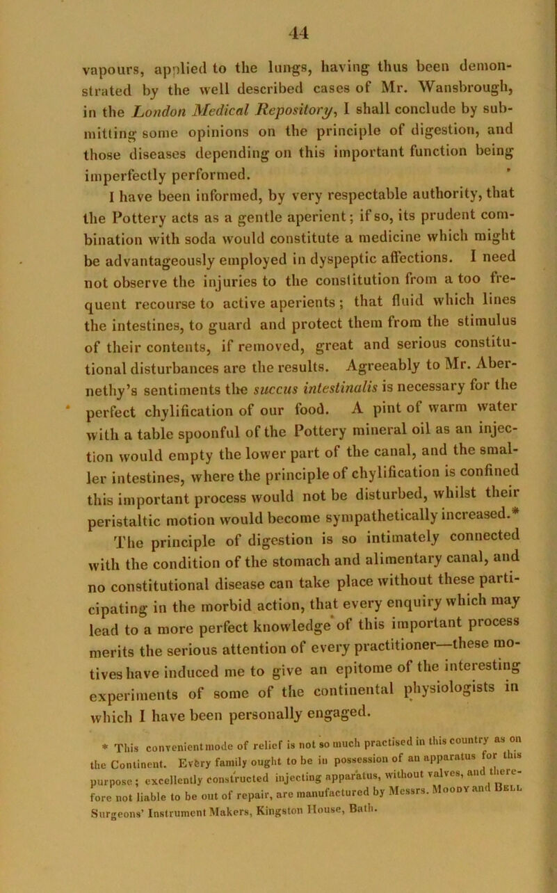 vapours, applied to the lungs, having thus been demon- strated by the well described cases of Mr. Wansbrough, in the London Medical Repository, I shall conclude by sub- mitting some opinions on the principle of digestion, and those diseases depending on this important function being imperfectly performed. I have been informed, by very respectable authority, that the Pottery acts as a gentle aperient; if so, its prudent com- bination with soda would constitute a medicine which might be advantageously employed in dyspeptic afiections. I need not observe the injuries to the constitution from a too fre- quent recourse to active aperients; that fluid which lines the intestines, to guard and protect them from the stimulus of their contents, if removed, great and serious constitu- tional disturbances are the results. Agreeably to Mr. Aber- nethy’s sentiments tlie succus intestinulis is necessary for the * perfect chylification of our food. A pint of warm water with a table spoonful of the Pottery mineral oil as an injec- tion would empty the lower part of the canal, and the smal- ler intestines, where the principle of chylification is confined this important process would not be disturbed, whilst their peristaltic motion would become sympathetically increased.* The principle of digestion is so intimately connected with the condition of the stomach and alimentary canal, and no constitutional disease can take place without these paiti- cipating in the morbid action, that every enquiry which may lead to a more perfect knowledge of this important process merits the serious attention of every practitioner these mo- tives have induced me to give an epitome of the interesting experiments of some of the continental physiologists in which I have been personally engaged. * This convenientmode of relief is not so much practised in this country as on the Continent. Evfery family ought to be in possession of an apparatus for t ts purpose; excellently Constructed injecting apparatus, without valves, and there- fore not liable to be out of repair, are manufactured by Messrs. Moody ant bll Surgeons’ Instrument Makers, Kingston House, Bath.