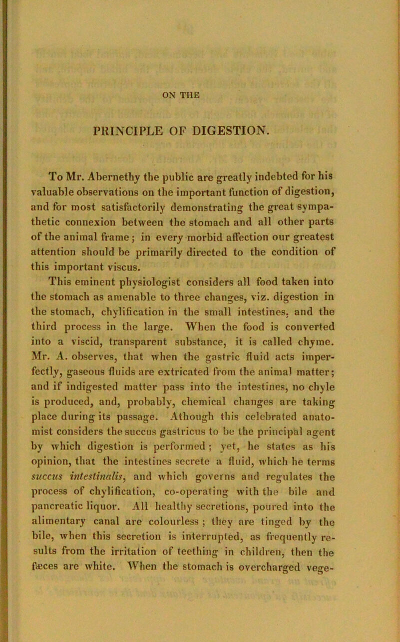 ON THE PRINCIPLE OF DIGESTION. To Mr. Abernethy the public are greatly indebted for his valuable observations on the important function of digestion, and for most satisfactorily demonstrating the great sympa- thetic connexion between the stomach and all other parts of the animal frame ; in every morbid affection our greatest attention should be primarily directed to the condition of this important viscus. This eminent physiologist considers all food taken into the stomach as amenable to three changes, viz. digestion in the stomach, chylification in the small intestines, and the third process in the large. When the food is converted into a viscid, transparent substance, it is called chyme. Mr. A. observes, that when the gastric fluid acts imper- fectly, gaseous fluids are extricated from the animal matter; and if indigested matter pass into the intestines, no chyle is produced, and, probably, chemical changes are taking place during its passage. Athough this celebrated anato- mist considers thesuccus gastricus to be the principal agent by which digestion is performed ; yet, he states as his opinion, that the intestines secrete a fluid, which he terms succus intestinalis, and which governs and regulates the process of chylification, co-operating with the bile and pancreatic liquor. All healthy secretions, poured into the alimentary canal are colourless ; they are tinged by the bile, when this secretion is interrupted, as frequently re- sults from the irritation of teething in children, then the f<eces are white. When the stomach is overcharged vege-