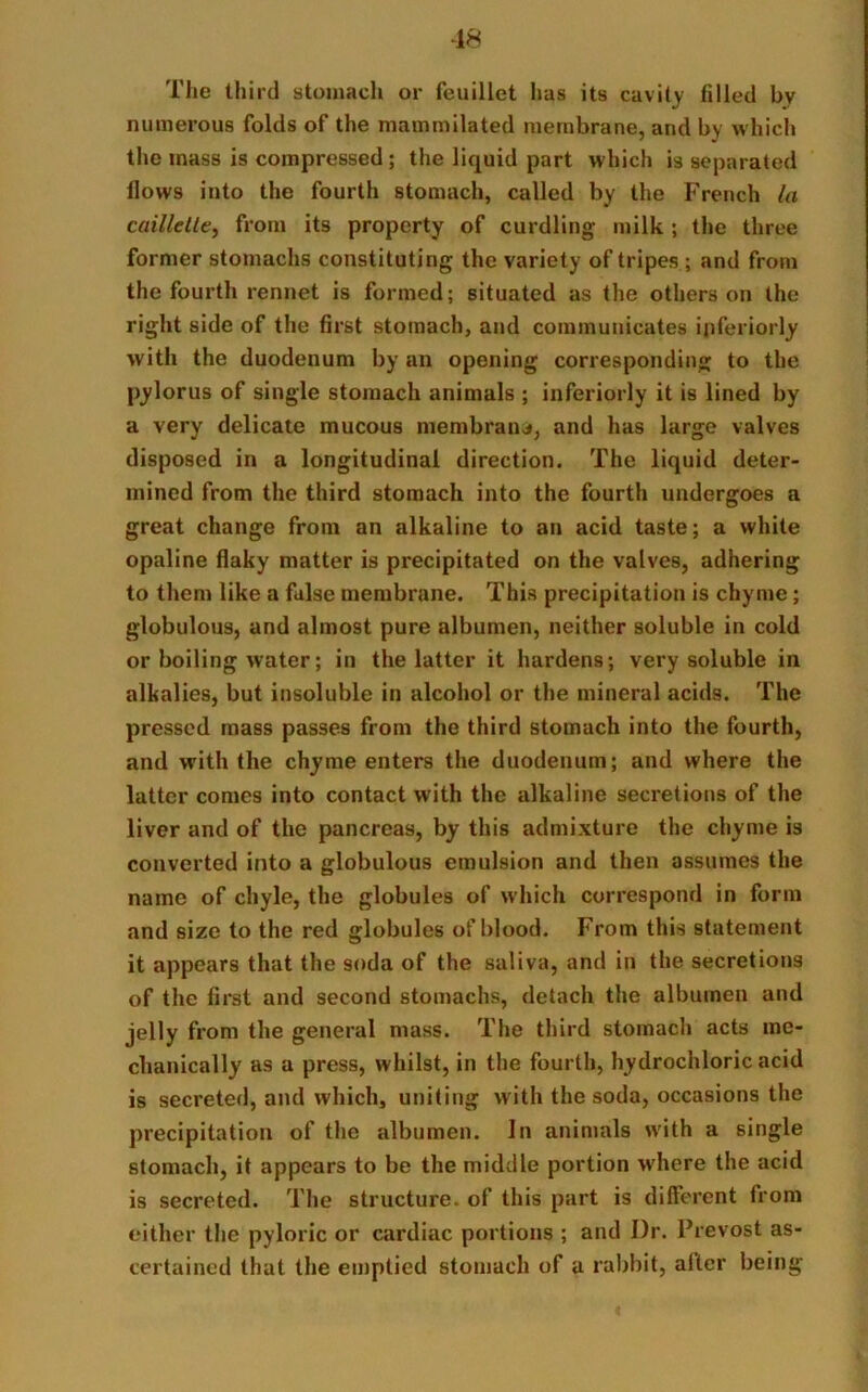 The third stomach or feuillet has its cavity filled by numerous folds of the mammilated membrane, and by which the mass is compressed; the liquid part which is separated flows into the fourth stomach, called by the French la caillelte, from its property of curdling- milk; the three former stomachs constituting the variety of tripes ; and from the fourth rennet is formed; situated as the others on the right side of the first stomach, and communicates ipferiorly with the duodenum by an opening corresponding to the pylorus of single stomach animals ; inferiorly it is lined by a very delicate mucous membrane, and has large valves disposed in a longitudinal direction. The liquid deter- mined from the third stomach into the fourth undergoes a great change from an alkaline to an acid taste; a white opaline flaky matter is precipitated on the valves, adhering to them like a false membrane. This precipitation is chyme; globulous, and almost pure albumen, neither soluble in cold or boiling water; in the latter it hardens; very soluble in alkalies, but insoluble in alcohol or the mineral acids. The pressed mass passes from the third stomach into the fourth, and with the chyme enters the duodenum; and where the latter comes into contact with the alkaline secretions of the liver and of the pancreas, by this admixture the chyme is converted into a globulous emulsion and then assumes the name of chyle, the globules of which correspond in form and size to the red globules ofblood. From this statement it appears that the soda of the saliva, and in the secretions of the first and second stomachs, detach the albumen and jelly from the general mass. The third stomach acts me- chanically as a press, whilst, in the fourth, hydrochloric acid is secreted, and which, uniting with the soda, occasions the precipitation of the albumen. In animals with a single stomach, it appears to be the middle portion where the acid is secreted. The structure, of this part is different from either the pyloric or cardiac portions ; and I)r. Prevost as- certained that the emptied stomach of a rabbit, alter being