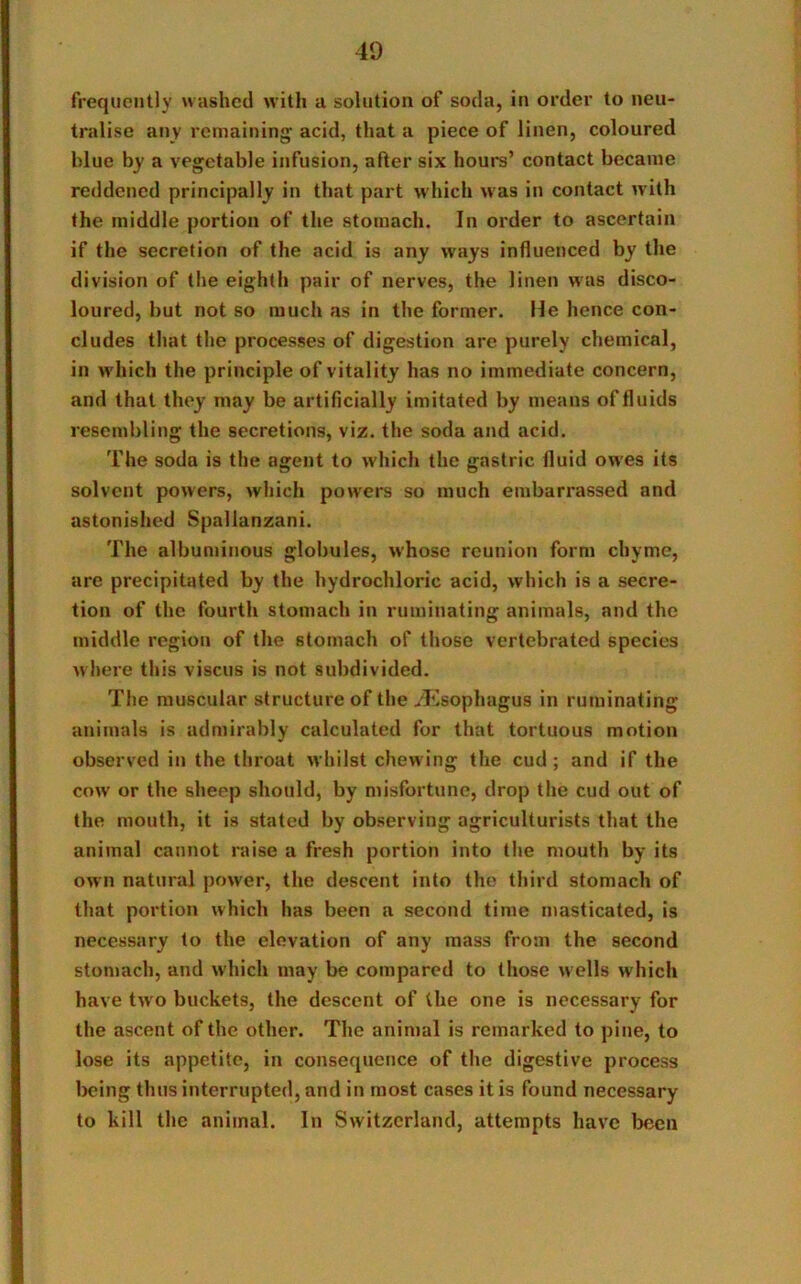 frequently washed with a solution of soda, in order to neu- tralise any remaining- acid, that a piece of linen, coloured blue by a vegetable infusion, after six hours’ contact became reddened principally in that part which was in contact with the middle portion of the stomach. In order to ascertain if the secretion of the acid is any ways influenced by the division of the eighth pair of nerves, the linen was disco- loured, but not so much as in the former. He hence con- cludes that the processes of digestion are purely chemical, in which the principle of vitality has no immediate concern, and that they may be artificially imitated by means of fluids resembling the secretions, viz. the soda and acid. The soda is the agent to which the gastric fluid owes its solvent powers, which powers so much embarrassed and astonished Spallanzani. The albuminous globules, whose reunion form chyme, are precipitated by the hydrochloric acid, which is a secre- tion of the fourth stomach in ruminating animals, and the middle region of the stomach of those vertebrated species where this viscus is not subdivided. The muscular structure of the/Esophagus in ruminating animals is admirably calculated for that tortuous motion observed in the throat whilst chewing the cud; and if the cow or the sheep should, by misfortune, drop the cud out of the mouth, it is stated by observing agriculturists that the animal cannot raise a fresh portion into the mouth by its own natural power, the descent into the third stomach of that portion which has been a second time masticated, is necessary to the elevation of any mass from the second stomach, and which may be compared to those wells which have two buckets, the descent of the one is necessary for the ascent of the other. The animal is remarked to pine, to lose its appetite, in consequence of the digestive process being thus interrupted, and in most cases it is found necessary to kill the animal. In Switzerland, attempts have been