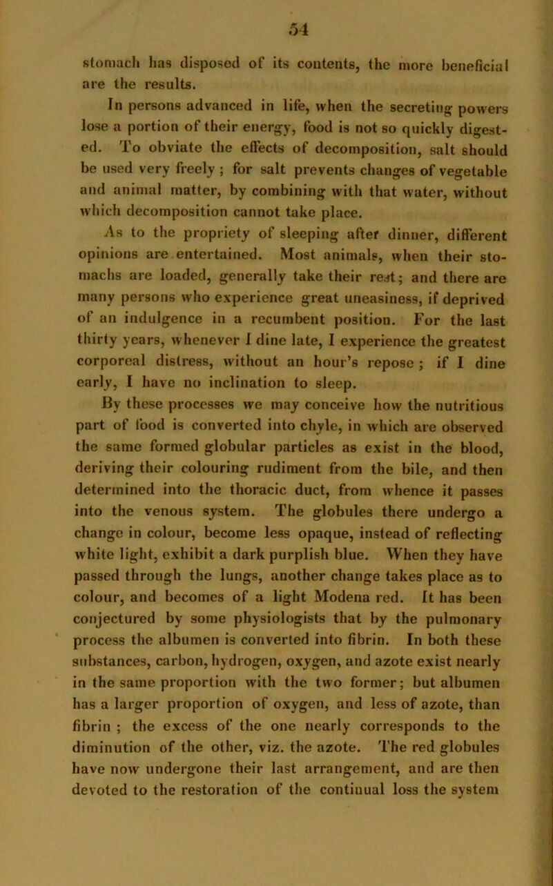 stomach has disposod of its contents, the more beneficial are the results. In persons advanced in life, when the secreting powers lose a portion of their energy, food is not so quickly digest- ed. To obviate the effects of decomposition, salt should be used very freely ; for salt prevents changes of vegetable and animal matter, by combining with that water, without which decomposition cannot take place. As to the propriety of sleeping after dinner, different opinions are entertained. Most animals, when their sto- machs are loaded, generally take their rest; and there are many persons who experience great uneasiness, if deprived of an indulgence in a recumbent position. For the last thirty years, whenever I dine late, I experience the greatest corporeal distress, without an hour’s repose ; if I dine early, I have no inclination to sleep. By these processes we may conceive how the nutritious part of food is converted into chyle, in which are observed the same formed globular particles as exist in the blood, deriving their colouring rudiment from the bile, and then determined into the thoracic duct, from whence it passes into the venous system. The globules there undergo a change in colour, become less opaque, instead of reflecting white light, exhibit a dark purplish blue. When they have passed through the lungs, another change takes place as to colour, and becomes of a light Modena red. It has been conjectured by some physiologists that by the pulmonary process the albumen is converted into fibrin. In both these substances, carbon, hydrogen, oxygen, and azote exist nearly in the same proportion with the two former; but albumen has a larger proportion of oxygen, and less of azote, than fibrin ; the excess of the one nearly corresponds to the diminution of the other, viz. the azote. The red globules have now undergone their last arrangement, and are then devoted to the restoration of the continual loss the system