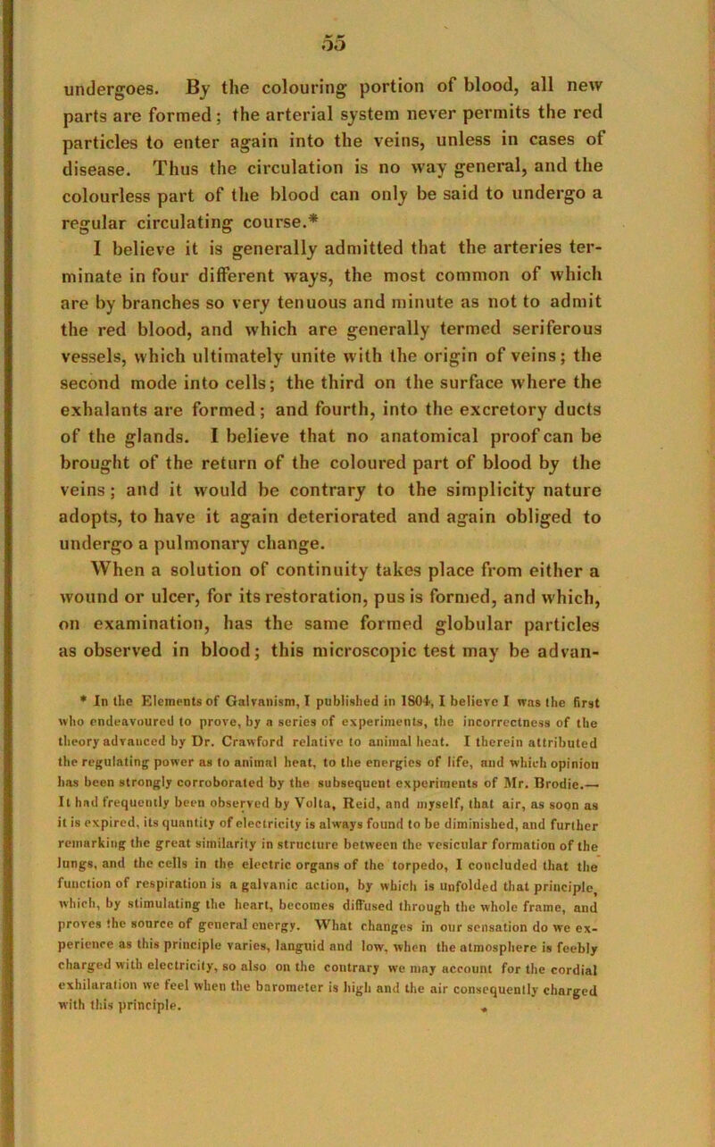 undergoes. By the colouring portion of blood, all new parts are formed; the arterial system never permits the red particles to enter again into the veins, unless in cases of disease. Thus the circulation is no way general, and the colourless part of the blood can only be said to undergo a regular circulating course.* I believe it is generally admitted that the arteries ter- minate in four different ways, the most common of which are by branches so very tenuous and minute as not to admit the red blood, and which are generally termed seriferous vessels, which ultimately unite with the origin of veins; the second mode into cells; the third on the surface where the exhalants are formed; and fourth, into the excretory ducts of the glands. I believe that no anatomical proof can be brought of the return of the coloured part of blood by the veins; and it would be contrary to the simplicity nature adopts, to have it again deteriorated and again obliged to undergo a pulmonary change. When a solution of continuity takes place from either a wound or ulcer, for its restoration, pus is formed, and which, on examination, has the same formed globular particles as observed in blood; this microscopic test may be advan- * In the Elements of Galvanism, I published in 1801, I believe I was the first who endeavoured to prove, by a series of experiments, the incorrectness of the theory advanced by Dr. Crawford relative to animal heat. I therein attributed the regulating power as to animal heat, to the energies of life, and which opinion lias been strongly corroborated by the subsequent experiments of Mr. Brodie.— It had frequently been observed by Volta, Reid, and myself, that air, as soon as it is expired, its quantity of electricity is always found to be diminished, and further remarking the great similarity in structure between the vesicular formation of the Jungs, and the cells in the electric organs of the torpedo, I concluded that the function of respiration is a galvanic action, by which is unfolded that principle which, by stimulating the heart, becomes diffused through the whole frame, and proves the source of general energy. What changes in our sensation do we ex- perience as this principle varies, languid and low, when the atmosphere is feebly charged with electricity, so also on the contrary we may account for the cordial exhilaration we feel when the barometer is high and the air consequently charged with this principle. «