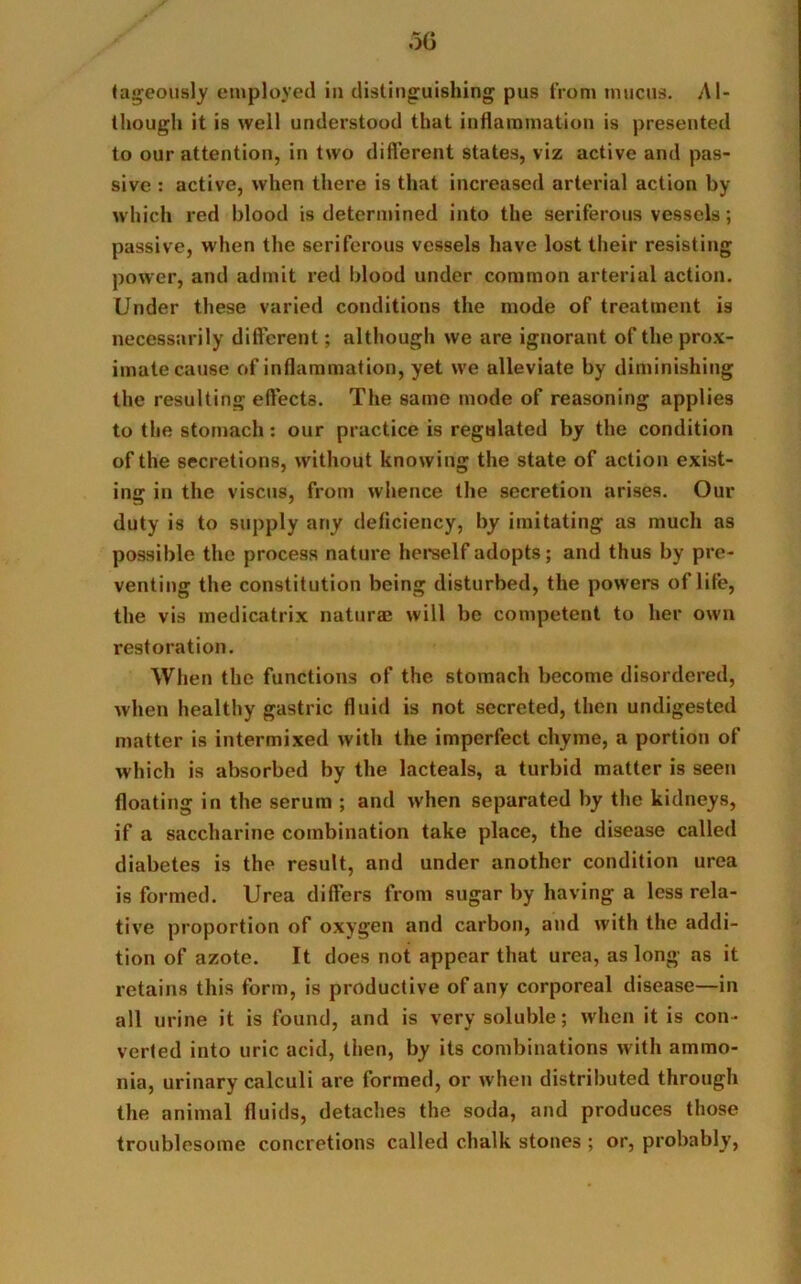 tageously employed in distinguishing pus from mucus. Al- though it is well understood that inflammation is presented to our attention, in two different states, viz active and pas- sive : active, when there is that increased arterial action by which red blood is determined into the seriferous vessels; passive, when the seriferous vessels have lost their resisting power, and admit red blood under common arterial action. Under these varied conditions the mode of treatment is necessarily different; although we are ignorant of the prox- imate cause of inflammation, yet we alleviate by diminishing the resulting effects. The 8ame mode of reasoning applies to the stomach: our practice is regulated by the condition of the secretions, without knowing the state of action exist- ing in the viscus, from whence the secretion arises. Our duty is to supply any deflciency, by imitating as much as possible the process nature herself adopts; and thus by pre- venting the constitution being disturbed, the powers of life, the vis medicatrix naturae will be competent to her own restoration. When the functions of the stomach become disordered, when healthy gastric fluid is not secreted, then undigested matter is intermixed with the imperfect chyme, a portion of which is absorbed by the lacteals, a turbid matter is seen floating in the serum ; and when separated by the kidneys, if a saccharine combination take place, the disease called diabetes is the result, and under another condition urea is formed. Urea differs from sugar by having a less rela- tive proportion of oxygen and carbon, and with the addi- tion of azote. It does not appear that urea, as long as it retains this form, is productive of any corporeal disease—in all urine it is found, and is very soluble; when it is con- verted into uric acid, then, by its combinations with ammo- nia, urinary calculi are formed, or when distributed through the animal fluids, detaches the soda, and produces those troublesome concretions called chalk stones ; or, probably,